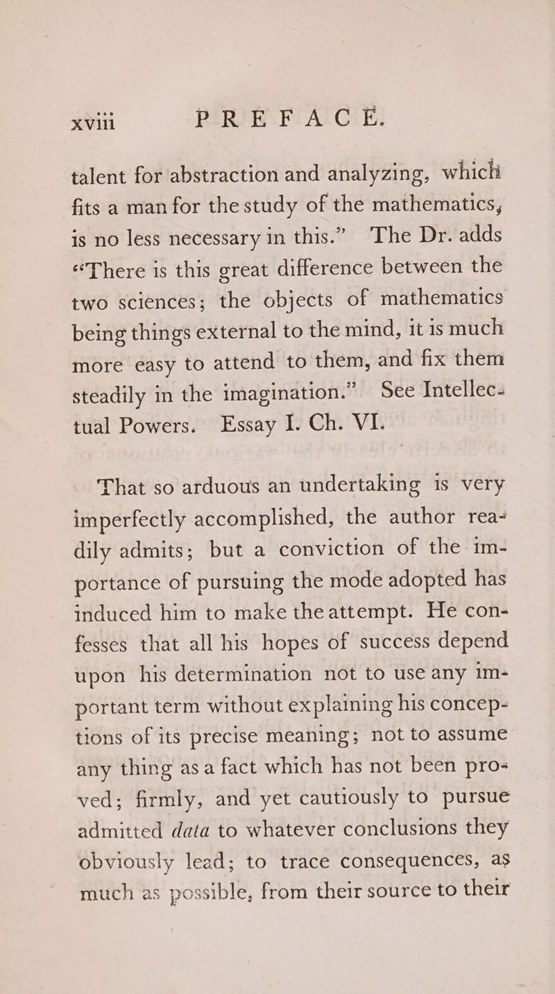 talent for abstraction and analyzing, which fits a man for the study of the mathematics, is no less necessary in this.” The Dr. adds “There is this great difference between the two sciences; the objects of mathematics being things external to the mind, it is much more easy to attend to them, and fix them steadily in the imagination.” See Intellec- tual Powers. Essay I. Ch. VI. That so arduous an undertaking 1s very imperfectly accomplished, the author rea- dily admits; but a conviction of the im- portance of pursuing the mode adopted has induced him to make the attempt. He con- fesses that all his hopes of success depend upon his determination not to use any im- portant term without explaining his concep- tions of its precise meaning; not to assume any thing asa fact which has not been pros ved; firmly, and yet cautiously to pursue admitted data to whatever conclusions they obviously lead; to trace consequences, as much as possible, from their source to their