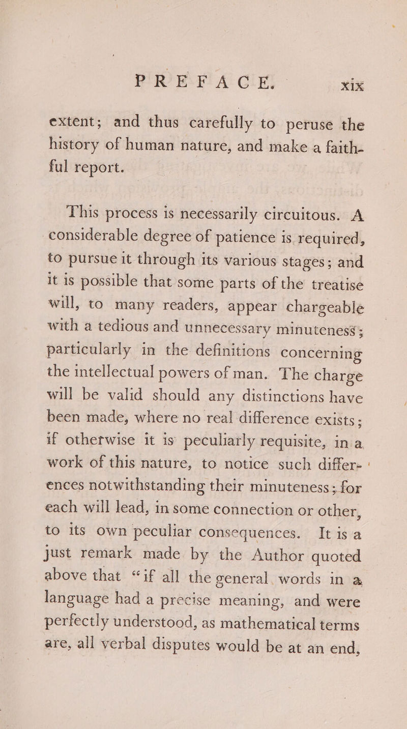 extent; and thus carefully to peruse the history of human nature, and make a faith- ful report. This process is necessarily circuitous. A considerable degree of patience is required, to pursue it through its various stages; and it is possible that some parts of the treatise will, to many readers, appear chargeable with a tedious and unnecessary minutenesy; particularly in the definitions concerning the intellectual powers of man. The charge will be valid should any distinctions have been made, where no rea] difference exists; work of this nature, to notice such differ- ences notwithstanding their minuteness ; for each will lead, in some connection or other, to its own peculiar consequences. It is a just remark made by the Author quoted above that “if all the general. words in a language had a precise meaning, and were perfectly understood, as mathematical terms are, all verbal disputes would be at an end,