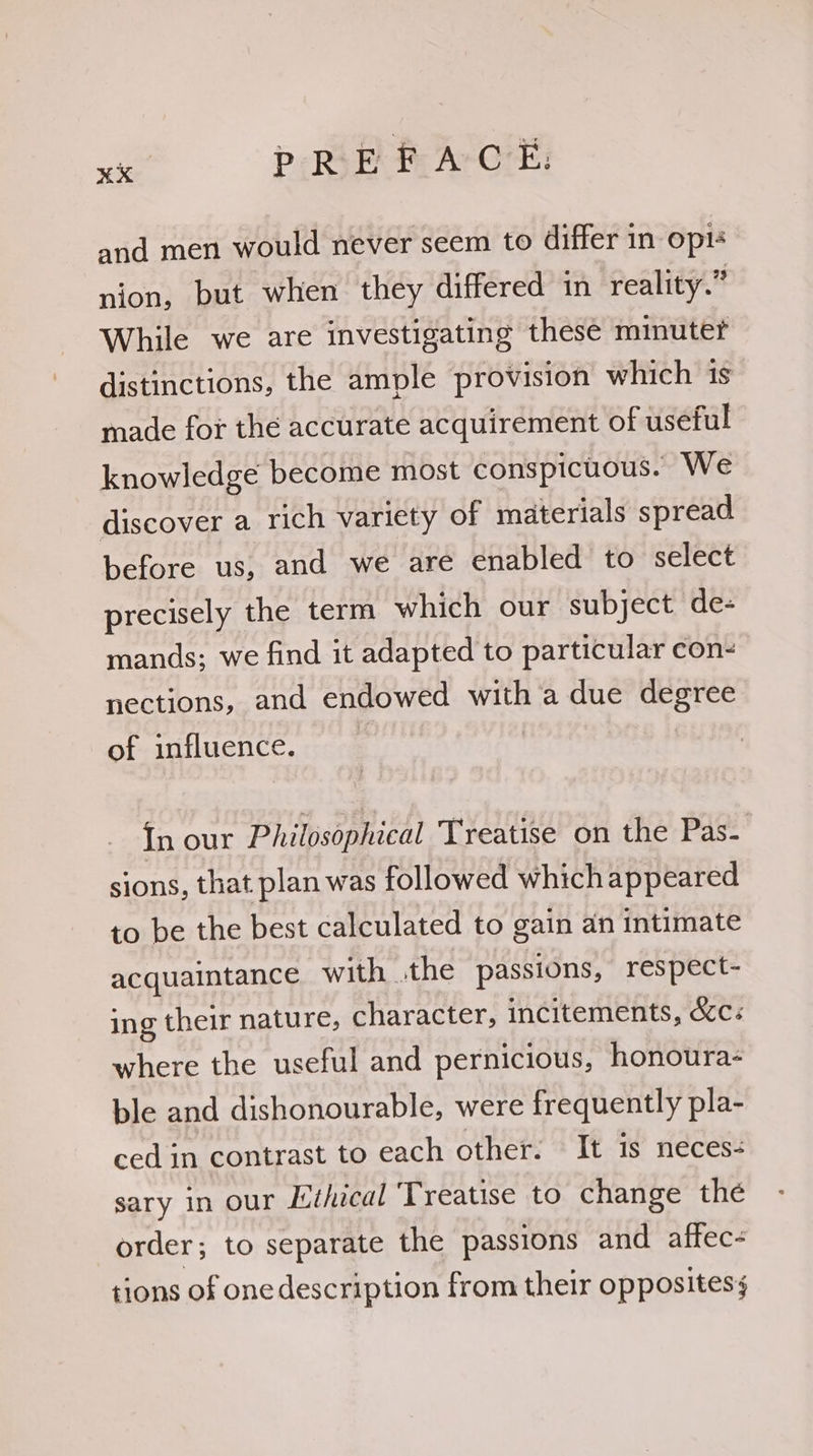 ie Pp Rik i ACE: and men would never seem to differ in opi nion, but when they differed in reality.” While we are investigating these minute? distinctions, the ample provision which is made for the accurate acquirement of useful knowledge become most conspicuous. We discover a rich variety of materials spread before us, and we are enabled to select precisely the term which our subject de- mands; we find it adapted to particular con- nections, and endowed with a due degree of influence. | In our Philosophical Treatise on the Pas- sions, that plan was followed which appeared to be the best calculated to gain an intimate acquaintance with the passions, respect- ing their nature, character, incitements, d&c« where the useful and pernicious, honoura- ble and dishonourable, were frequently pla- ced in contrast to each other. It is neces- sary in our Ethical Treatise to change the order; to separate the passions and affec- tions of one description from their oppositess