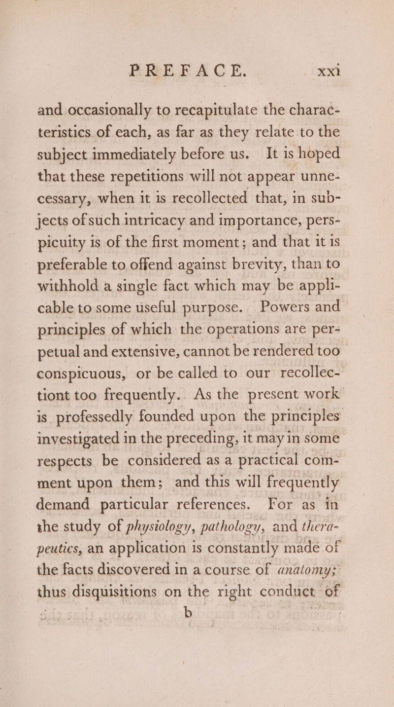 and occasionally to recapitulate the charac- teristics. of each, as far as they relate to the subject immediately before us. It is hoped that these repetitions will not appear unne- cessary, when it 1s recollected that, in sup- jects of such intricacy and im portance, pers- picuity is of the first moment; and that it 1s preferable to offend against brevity, than to withhold a single fact which may be appli- cable to some useful purpose. Powers and | principles of which the operations are per- petual and extensive, cannot be rendered too > conspicuous, or be called to our recollec- tiont too frequently.. As the present work’ 1s professedly founded upon the principles investigated in the preceding, it may in some respects be considered as a practical com- ment upon them; and this will frequently demand particular references. For as “in she study of physiology, pathology, and thera- peutics, an application is constantly madé of the facts discovered 1 in acourse of anatomy; thus disquisitions on the right conduct. of