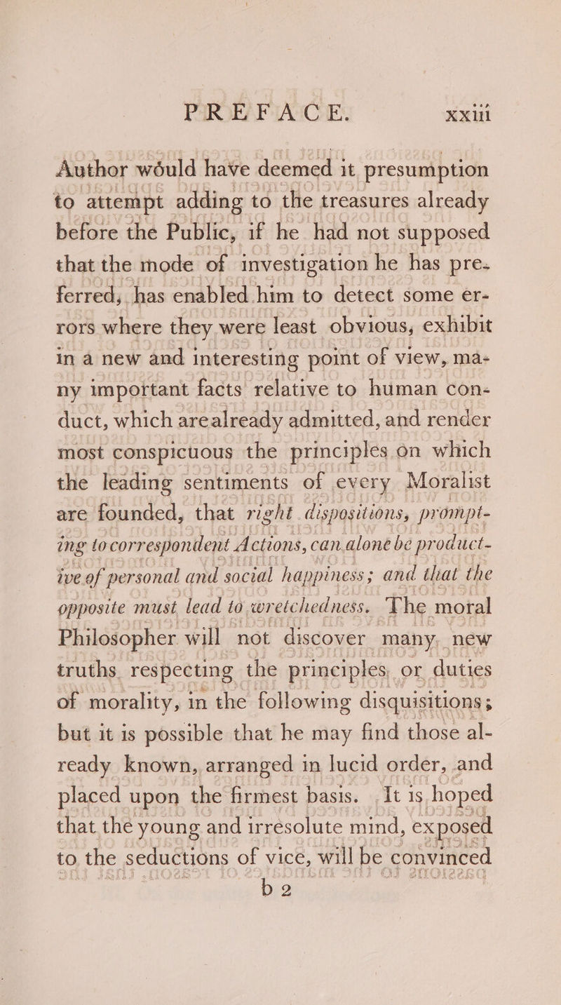Author would have deemed ; it presumption to attempt adding to the treasures already before the Public, if he had not supposed that the mode of investigation he has pre- ferred,. has enabled. him to detect some ér- rors where they, were least obvious, exhibit in a new and | interesting point of view, ma- ny important facts relative to human con- duct, which arealready admitted, and render most conspicuous the principles on which the leading sentiments of every Moralist are founded, that right dispositions, pr ompt- ing ocorrespondent. Actions, can. alone be pr oduct. ive of personal and social happiness; and that the opposite must lead fo wr ele hedness. The moral Philosopher will not discover many, new truths. respecting the principles, or duties of morality, 3 in the following disquisitions; but it is possible that he may find those al- ready known, arranged 1 in lucid order, and placed upon the firmest basis. . It is. hoped that the young and irresolute mind, exposed to . the seductions of vice, will be convinced bea