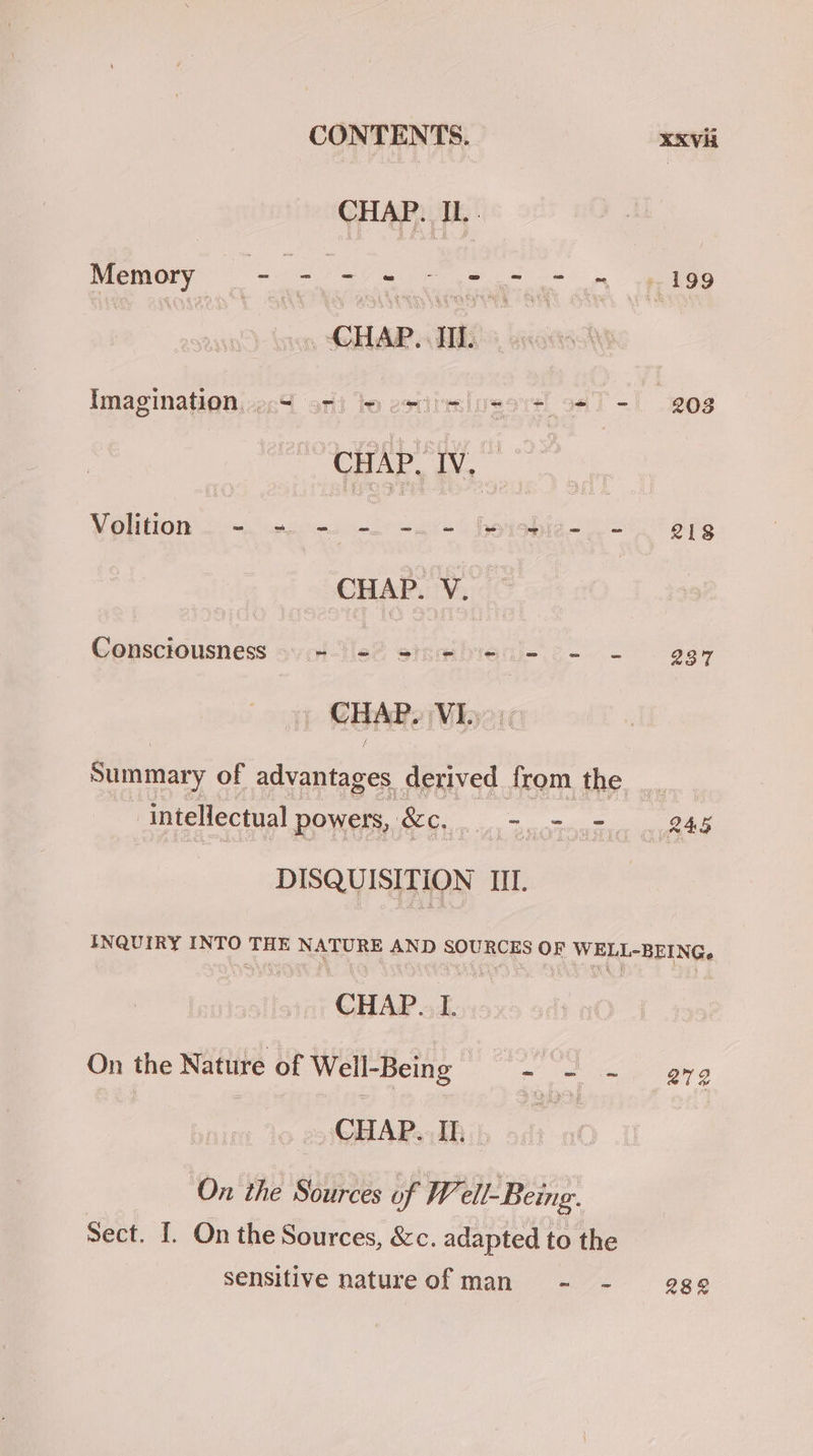 CONTENTS. XKVH CHAP. IL. ee CHAP. TIL. Imaginationiiecd ori to estitlussre! oT -1 208 Volition _) = bet = = _ = ov = pa an | 8 Consciousness syle? sinwibieii- c- - 937 Summary of advantages derived from the intellectual powers, &amp;c, =. = - - ytd DISQUISITION III. INQUIRY INTO THE NATURE ae SOURCES OF WELL-BEING, CHAP. I. | On the Nature of Well-Being oe ee a | tle eQEARsEhib ai ‘On the Sources of W ell- Being. Sect. I. On the Sources, &amp;c. adapted to the sensitive natureof man - - 288