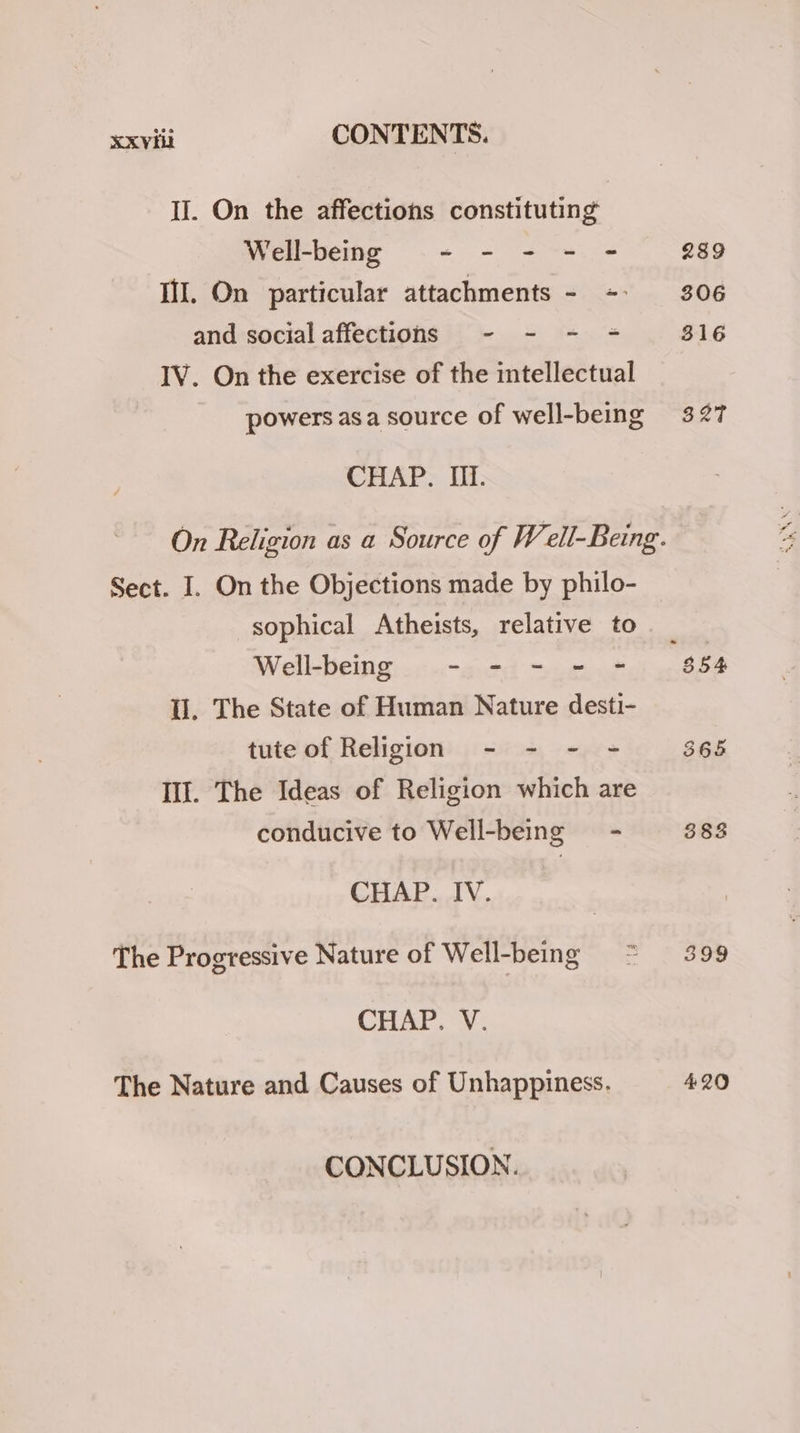 II. On the affections constituting Well-being ~- - + - Il. On particular attachments - = and socialaffections - - - + IV. On the exercise of the intellectual powers asa source of well-being CHAP. If. Sect. I. On the Objections made by philo- sophical Atheists, relative to Well-being - - - - - ll. The State of Human Nature desti- tute of Religion - - - = Ill. The Ideas of Religion which are conducive to Well-being = - CHAP. IV. The Progressive Nature of Well-being = * CHAP. V. The Nature and Causes of Unhappiness. CONCLUSION. 289 306 316 32T 399 420