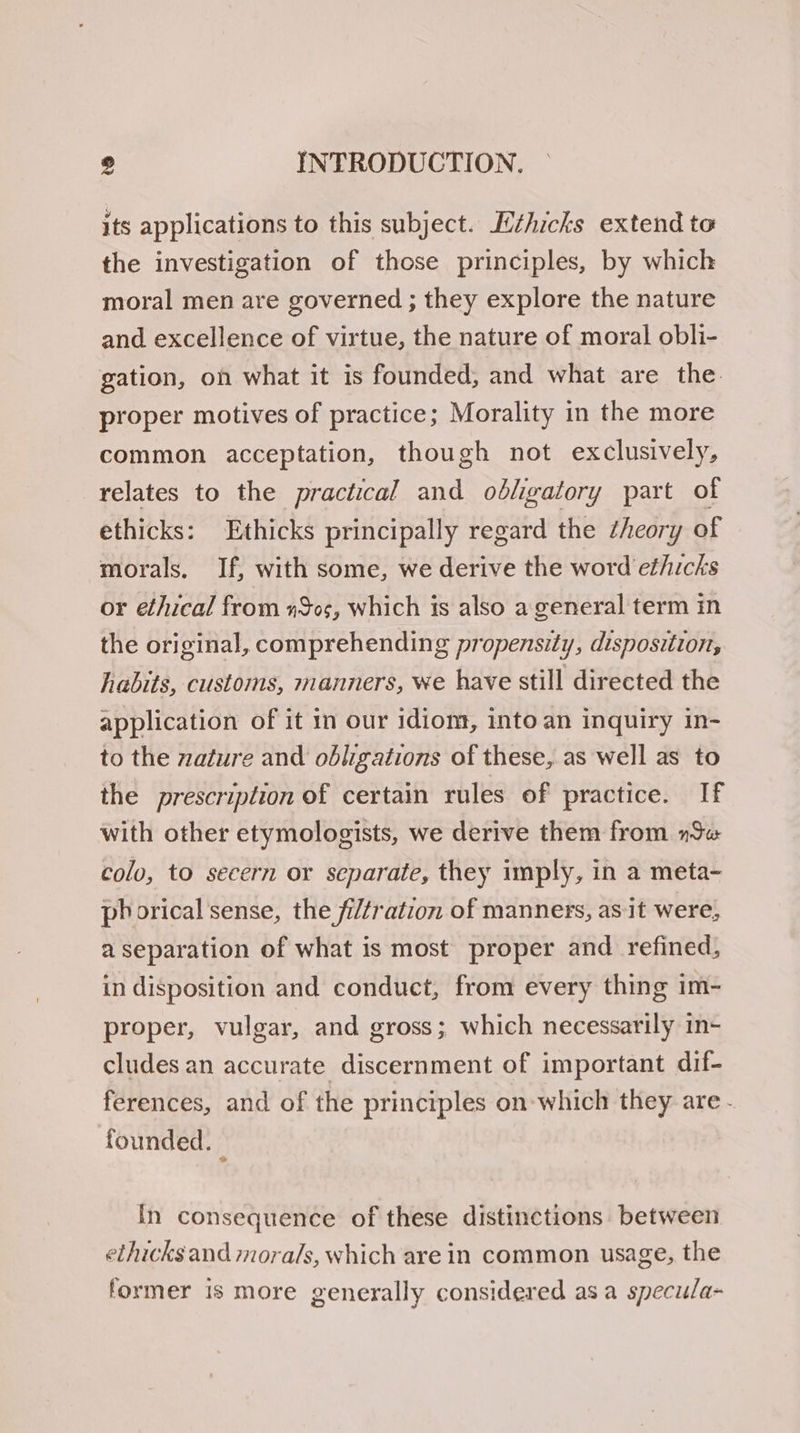 its applications to this subject. Lthicks extend to the investigation of those principles, by which moral men are governed ; they explore the nature and excellence of virtue, the nature of moral obli- gation, on what it is founded, and what are the. proper motives of practice; Morality in the more common acceptation, though not exclusively, relates to the practical and obligatory part of ethicks: Ethicks principally regard the theory of morals. If, with some, we derive the word et/icks or ethical from #505, which is also a. general term in the original, comprehending propensity, disposition, habits, customs, manners, we have still directed the application of it in our idiom, into an inquiry in- to the nature and obligations of these, as well as to the prescription of certain rules of practice. If with other etymologists, we derive them from Sw colo, to secern or separate, they imply, in a meta- phorical sense, the fi/tration of manners, as-it were, a separation of what is most proper and refined, in disposition and conduct, from every thing im- proper, vulgar, and gross; which necessarily in- cludes an accurate discernment of important dif- ferences, and of the principles on-which they are - founded. — In consequence of these distinctions between ethicks and morals, which are in common usage, the former is more generally considered asa specu/la-
