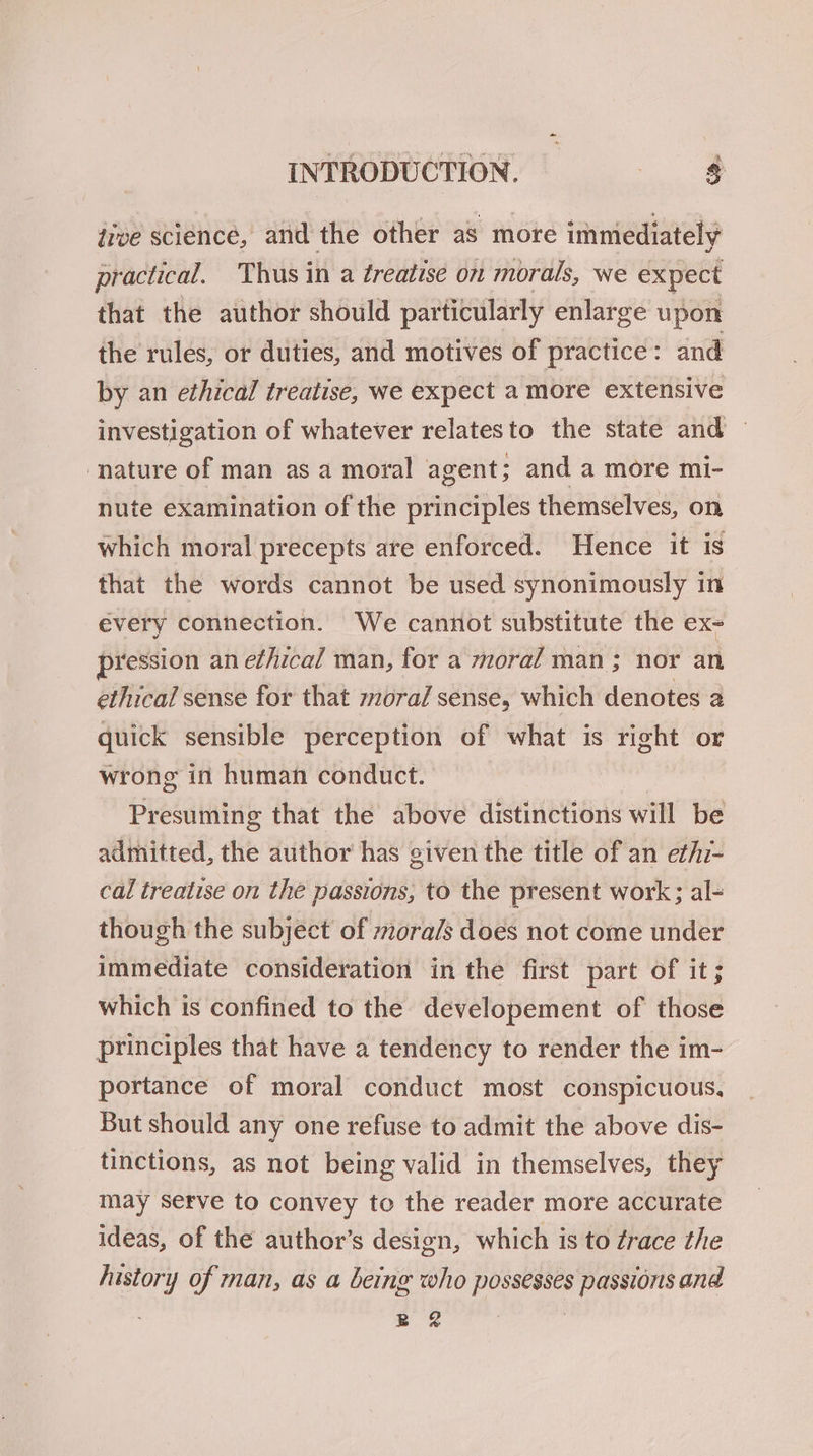 dive science, and the other as more immediately practical. Thus in a éreatise on morals, we expect that the author should particularly enlarge upon the rules, or duties, and motives of practice : and by an ethical treatise, we expect a more extensive investigation of whatever relatesto the state and ~ ‘nature of man as a moral agent; and a more mi- nute examination of the principles themselves, on which moral precepts are enforced. Hence it is that the words cannot be used synonimously in every connection. We cannot substitute the ex- pression an ethical man, for a moral man ; nor an ethical sense for that moral sense, which denotes a quick sensible perception of what is right or wrong in human conduct. Presuming that the above distinctions will be admitted, the author has given the title of an ethi- cal treatise on the passions, to the present work; al- though the subject of ora/s does not come under immediate consideration in the first part of it; which is confined to the developement of those principles that have a tendency to render the im- portance of moral conduct most conspicuous, But should any one refuse to admit the above dis- tinctions, as not being valid in themselves, they may setve to convey to the reader more accurate ideas, of the author’s design, which is to ¢race the history of man, as a being who possesses passions and BR