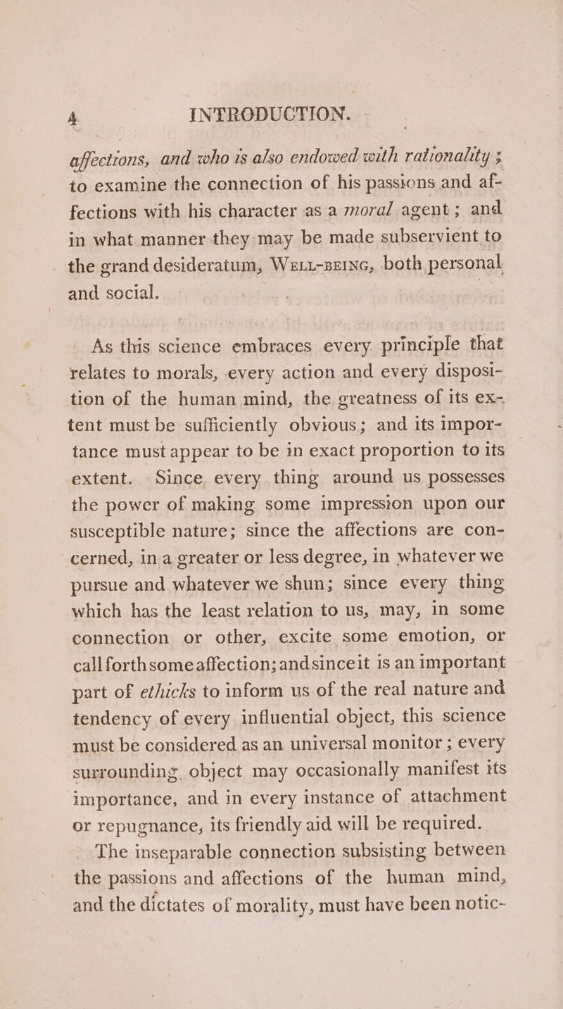 affections, and who is also endowed with rationality ; to examine the connection of his passions and af- fections with his character as a moral agent; and in what manner they may be made subservient to the grand desideratum, Wet1-ze1Nc, both personal and social. ) As this science embraces every principle that relates to morals, every action and every disposi- tion of the human mind, the greatness of its ex- tent must be sufficiently obvious; and its impor- tance must appear to be in exact proportion to its extent. Since every thing around us possesses the power of making some impression upon our susceptible nature; since the affections are con- cerned, in a greater or less degree, in whatever we pursue and whatever we shun; since every thing which has the least relation to us, may, in some connection or other, excite some emotion, or call forth someaffection;andsinceit is an important part of ethicks to inform us of the real nature and tendency of every influential object, this science must be considered as an universal monitor ; every surrounding object may occasionally manifest tts importance, and in every instance of attachment or repugnance, its friendly aid will be required. The inseparable connection subsisting between the passions and affections of the human mind, and the dictates of morality, must have been notic-