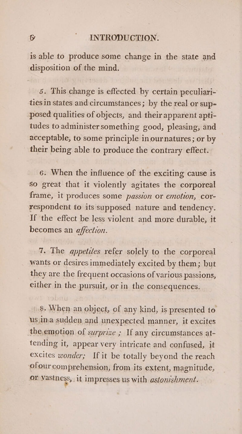 is able to produce some change in the state and disposition of the mind. 5. This change is effected by certain peculiari- ties in states and circumstances; by the real or sup- posed qualities of objects, and their apparent apti- tudes to administer something good, pleasing, and acceptable, to some principle in our natures; or by their being able to produce the contrary effect. 6. When the influence of the exciting cause is so great that it violently agitates the corporeal frame, it produces some passion or emotion, cor- respondent to its supposed nature and tendency. ‘If the effect be less violent and more durable, it becomes an affection. 7. The appetites refer solely to the corporeal wants or desires immediately excited by them; but they are the frequent occasions of various passions, either in the pursuit, or in the consequences. 8. When an object, of any kind, is presented to us ina sudden and unexpected manner, it excites the,emotion of surprize ; If any circumstances at- tending it, appear very intricate and confused, it excites wonder; If it be totally beyond the reach of our comprehension, from its extent, magnitude, or vastness, it impresses us with astonishment.