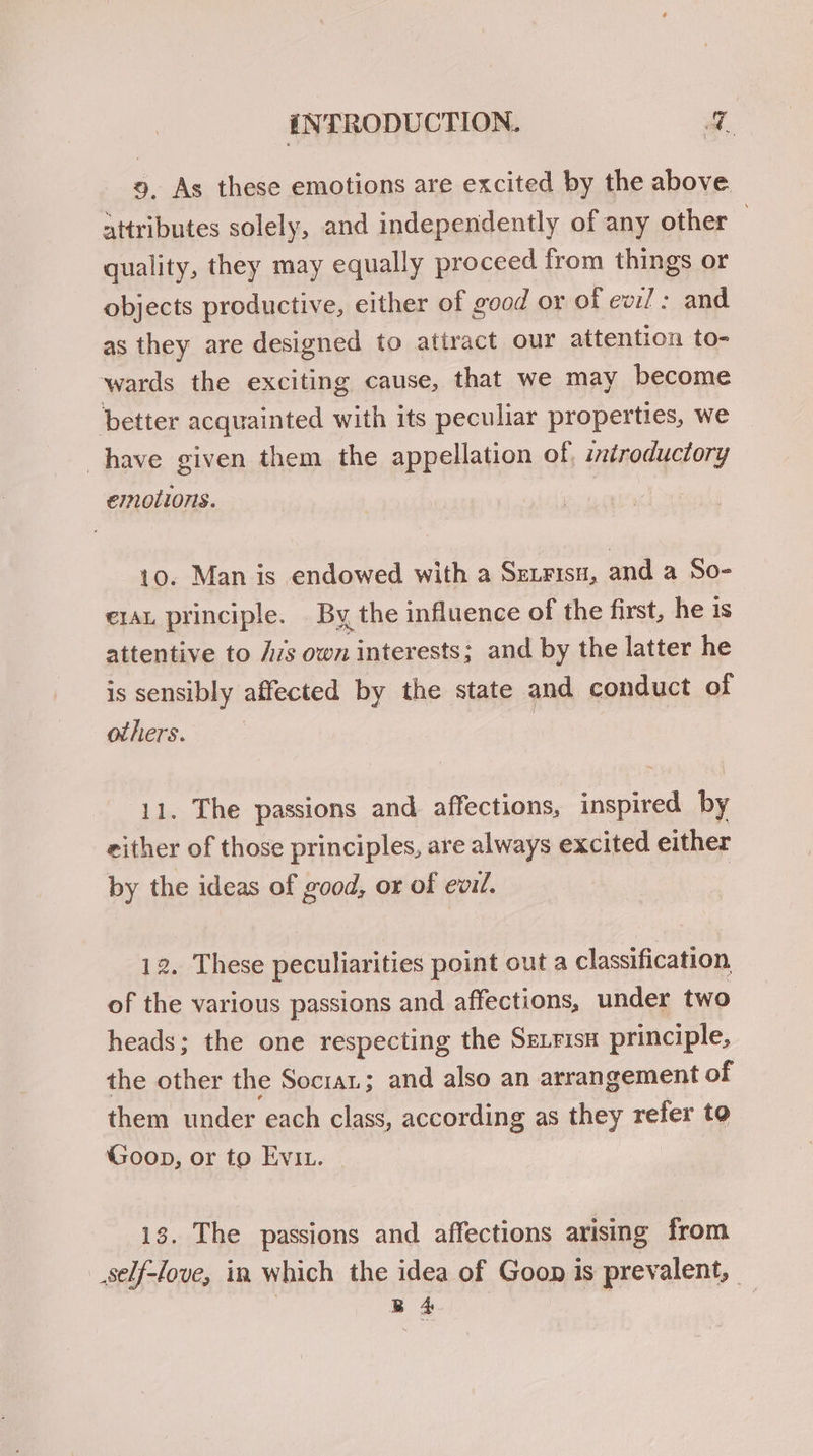9, As these emotions are excited by the above. attributes solely, and independently of any other 7 quality, they may equally proceed from things or objects productive, either of good or of ew:l : and as they are designed to attract our attention to- wards the exciting cause, that we may become better acquainted with its peculiar properties, we have given them the appellation of, introductory emollons. 10. Man is endowed with a Serrisn, and a So- e1au principle. By the influence of the first, he is attentive to js own interests; and by the latter he is sensibly affected by the state and conduct of others. | 11. The passions and affections, inspired by zither of those principles, are always excited either by the ideas of good, or of evil. 12. These peculiarities point out a classification of the various passions and affections, under two heads; the one respecting the SELFisH principle, the other the Socia; and also an arrangement of them under each class, according as they refer to Goop, or to Evi. 13. The passions and affections arising from self-love, in which the idea of Goon is prevalent,