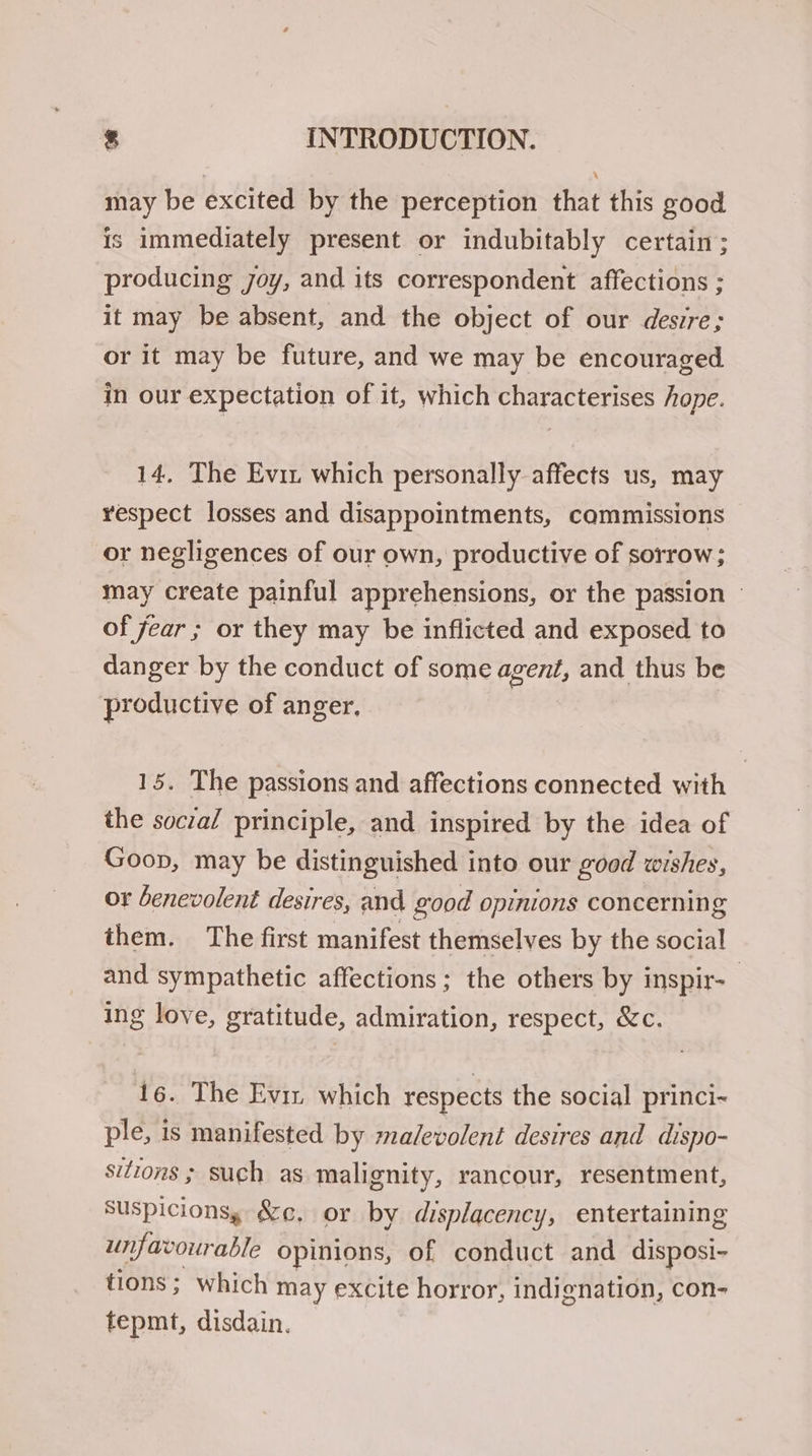 may be excited by the perception that this good is immediately present or indubitably certain; producing joy, and its correspondent affections ; it may be absent, and the object of our desire; or it may be future, and we may be encouraged in our expectation of it, which characterises hope. 14. The Evir which personally affects us, may respect losses and disappointments, commissions or negligences of our own, productive of sorrow; may create painful apprehensions, or the passion — of fear ; or they may be inflicted and exposed to danger by the conduct of some agent, and thus be productive of anger, 15. The passions and affections connected with the social principle, and inspired by the idea of Goon, may be distinguished into our good wishes, or benevolent desires, and good opinions concerning them. The first manifest themselves by the social and sympathetic affections; the others by inspir- ing love, gratitude, admiration, respect, &c. 16. The Eviz which respects the social princi- ple, is manifested by malevolent desires and dispo- sitions ; such as malignity, rancour, resentment, Suspicions, &c, or by displacency, entertaining unfavourable opinions, of conduct and disposi- tions; which may excite horror, indignation, con- tepmt, disdain.