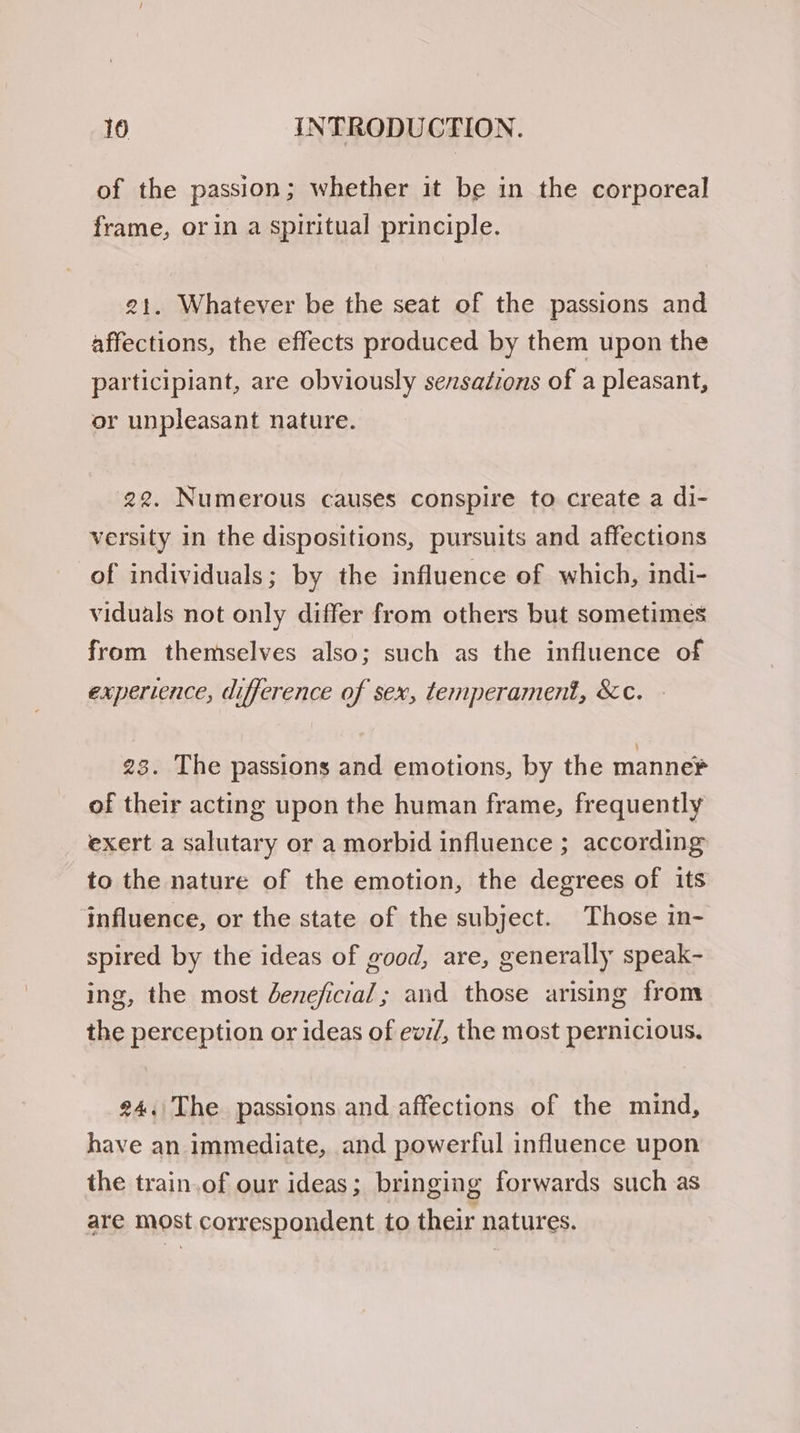 of the passion; whether it be in the corporeal frame, or in a spiritual principle. 21. Whatever be the seat of the passions and affections, the effects produced by them upon the participiant, are obviously sensadzons of a pleasant, or unpleasant nature. 22. Numerous causes conspire to create a di- versity in the dispositions, pursuits and affections of individuals; by the influence of which, indi- viduals not only differ from others but sometimes from themselves also; such as the influence of experience, difference of sex, temperament, &amp;c. 23. The passions and emotions, by the manne of their acting upon the human frame, frequently exert a salutary or a morbid influence ; according to the nature of the emotion, the degrees of its influence, or the state of the subject. Those in- spired by the ideas of good, are, generally speak- ing, the most Jeneficial; and those arising from the perception or ideas of ew:/, the most pernicious. 24./The passions and affections of the mind, have an immediate, and powerful influence upon the train.of our ideas; bringing forwards such as are most correspondent to their natures.