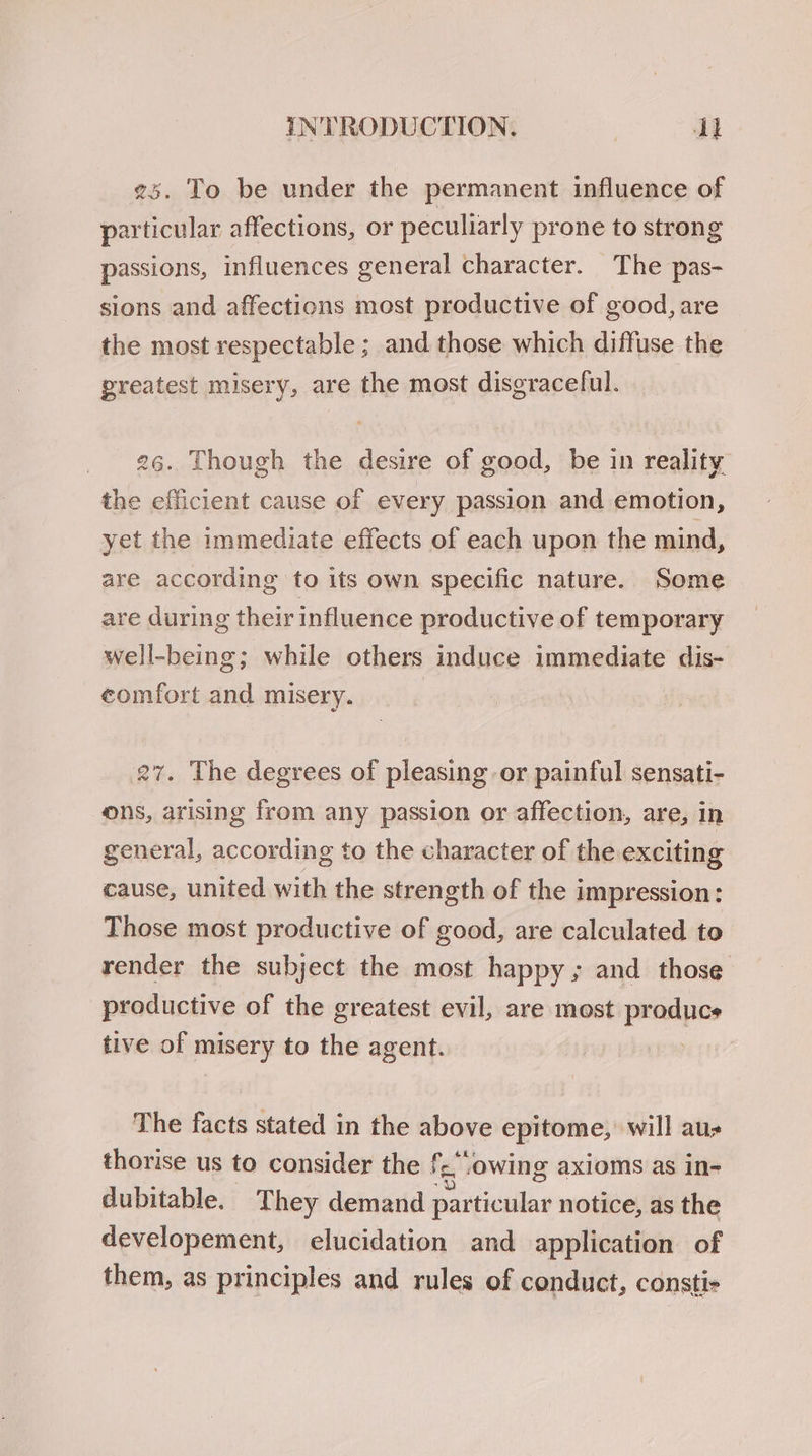 ¢5. To be under the permanent influence of particular affections, or peculiarly prone to strong passions, influences general character. The pas- sions and affections most productive of good, are the most respectable ; and those which diffuse the greatest misery, are the most disgraceful. 26. Though the desire of good, be in reality the efficient cause of every passion and emotion, yet the immediate effects of each upon the mind, are according to its own specific nature. Some are during their influence productive of temporary well-being; while others induce wmpediate dis- comfort and misery. 27. The degrees of pleasing or painful sensati- ons, arising from any passion or affection, are, in general, according to the character of the exciting cause, united with the strength of the impression: Those most productive of good, are calculated to render the subject the most happy; and those productive of the greatest evil, are most produces tive of misery to the agent. | The facts stated in the above epitome, will aus thorise us to consider the f.‘owing axioms as in- dubitable. They demand particular notice, as the developement, elucidation and application of them, as principles and rules of conduct, consti