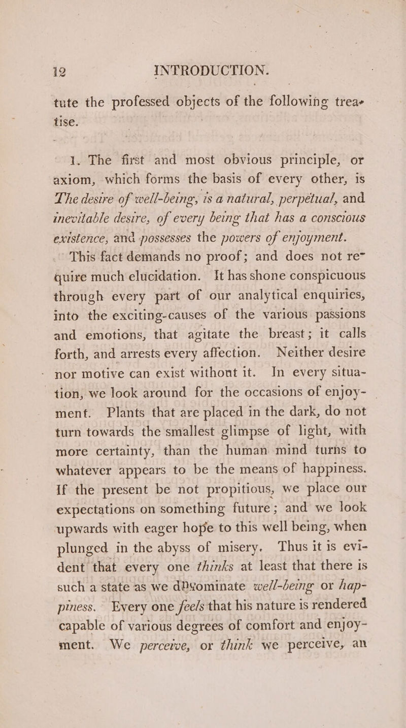 tute the professed objects of the following treae tise. | | 1. The first and most obvious principle, or axiom, which forms the basis of every other, is The desire of well-being, is a natural, perpetual, and inevitable desire, of every being that has a conscious existence, and possesses the powers of enjoyment. This fact demands no proof; and does not re quire much elucidation. It has shone conspicuous through every part of our analytical enquiries, into the exciting-causes of the various passions and emotions, that agitate the breast; it calls forth, and arrests every affection. Neither desire nor motive can exist without it. In every situa- tion, we look around for the occasions of enjoy- _ menf. Plants that are placed in the dark, do not turn towards the smallest glimpse of light, with more certainty, than the human mind turns to whatever appears to be the means of happiness. If the present be not propitious, we place our expectations on something future; and we look upwards with eager hope to this well being, when plunged in the abyss of misery. Thus it is evi- dent that every one thinks at least that there 1s such a state as we dPyominate well-being or hap- piness. Every one fee/s that his nature is rendered capable of various degrees of comfort and enjoy- ment. We perceive, or think we perceive, an