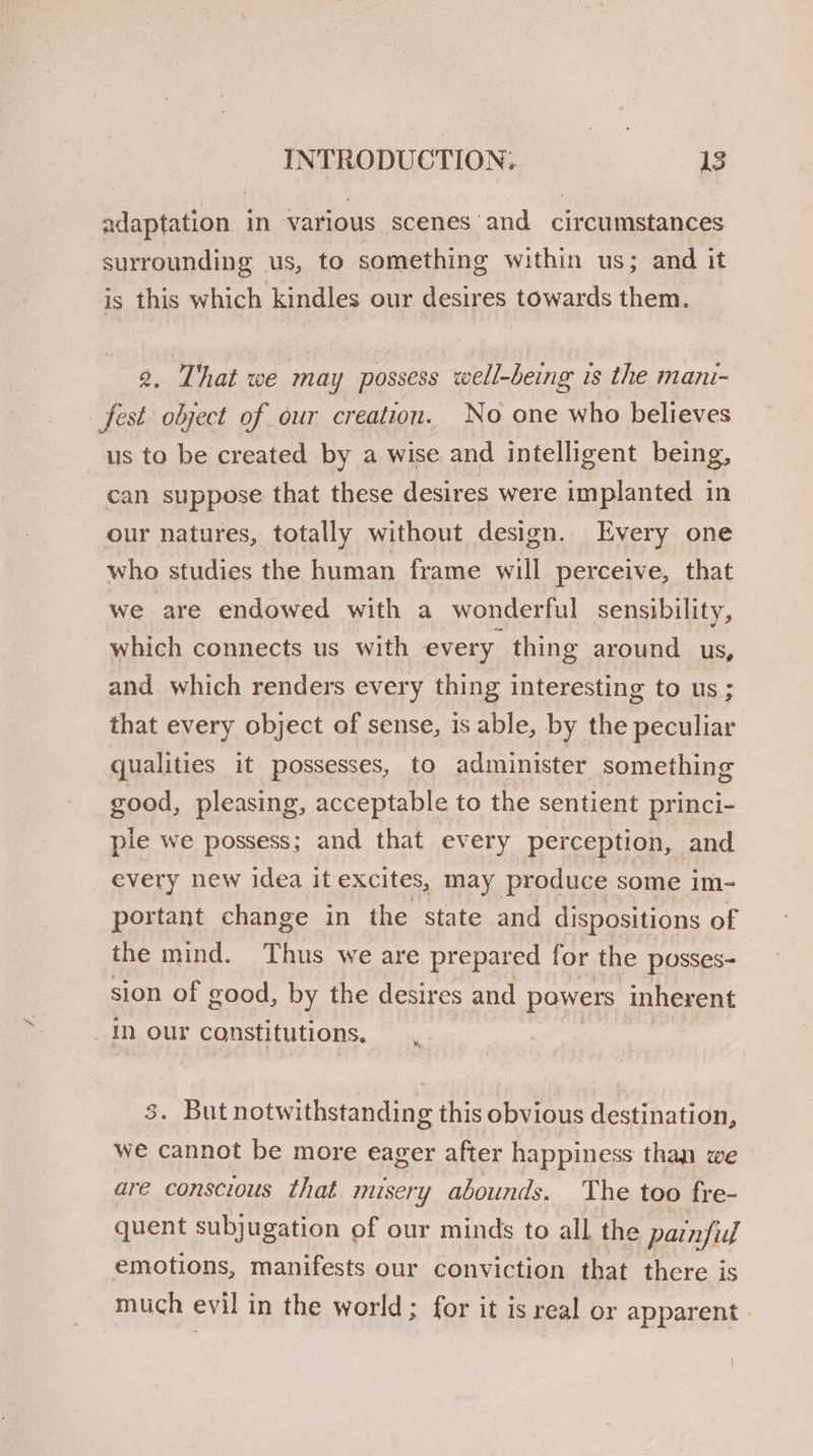 adaptation in various scenes and circumstances surrounding us, to something within us; and it is this which Kindles our desires towards them. a hat we may possess well-being is the mani- fest object of our creation. No one who believes us to be created by a wise and intelligent being, | can suppose that these desires were implanted in our natures, totally without design. Every one who studies the human frame will perceive, that we are endowed with a wonderful sensibility, which connects us with every thing around us, and which renders every thing interesting to us ; that every object of sense, is able, by the peculiar qualities it possesses, to administer something good, pleasing, acceptable to the sentient princi- ple we possess; and that every perception, and every new idea it excites, may produce some im- portant change in the state and dispositions of the mind. Thus we are prepared for the posses- sion of good, by the desires and powers inherent in our constitutions, . But notwithstanding this obvious destination, we cannot be more eager after happiness than we are conscious that misery abounds. The too fre- quent subjugation of our minds to all the painfull emotions, manifests our conviction that there is much evil in the world ; for it is real or apparent - |