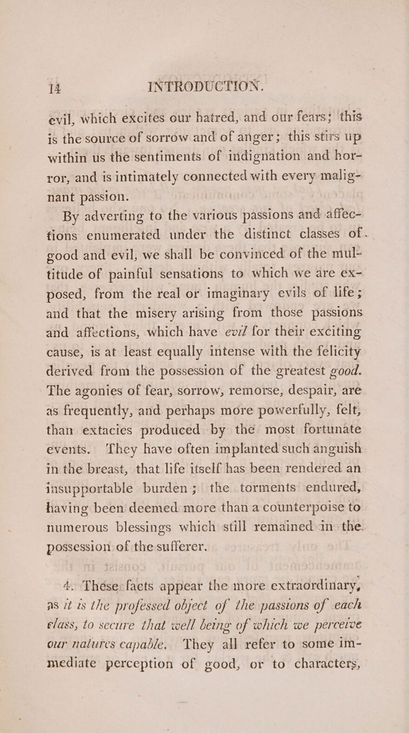 evil, which excites our hatred, and our fears; this is the source of sorrow and of anger; this stirs up within us the sentiments of indignation and hor- ror, and is intimately connected with every malig- nant passion. By adverting to the various passions and affec- tions enumerated under the distinct classes of. good and evil, we shall be convinced of the mul- titude of painful sensations to which we are ex- posed, from the real or imaginary evils of life ; and that the misery arising from those passions and affections, which have ev7/ for their exciting cause, is at least equally intense with the felicity derived from the possession of the greatest good. The agonies of fear, sorrow, remorse, despair, are as frequently, and perhaps more powerfully, felt, than extacies produced by the most fortunate events. They have often implanted such anguish in the breast, that life itself has been rendered an insupportable burden; the torments endured, having been deemed more than a counterpoise to numerous blessings which still remained in. the. possession of the sufferer. 4. Thésecfaects appear the more extraordinary, ns it is the professed object of the passions of each elass, to secure that well being of which we percerve our nalures capable. They all refer to some im- mediate perception of good, or to characters,