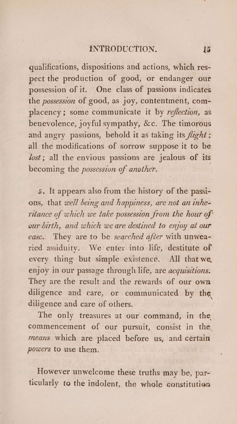 qualifications, dispositions and actions, which res- pect the production of good, or endanger our possession of it. One class of passions indicates the possession of good, as joy, contentment, com- placency ; some communicate it by reflection, as benevolence, joyful sympathy, &amp;c. The timorous and angry passions, behold it as taking its fz@ht ; all the modifications of sorrow suppose it to be Tost; all the envious passions are jealous of its becoming the possession of another. 5. It appears also from the history of the passi- ons, that well being and happiness, are not an inhe- ritance of which we take possession from the hour of* our birth, and which we are destined to enjoy at our ease. They are to be searched after with unwea- ried assiduity. We enter into life, destitute of every thing but simple existence. All that we, enjoy in our passage through life, are acgzusitions. They are the result and the rewards of our own diligence and care, or communicated by the diligence and. care of others. | The only treasures at our command, in the commencement of our pursuit, consist in the, means which are placed before us, and certain powers to use them. However unwelcome these truths may be, par- ticularly to the indolent, the whole constitution