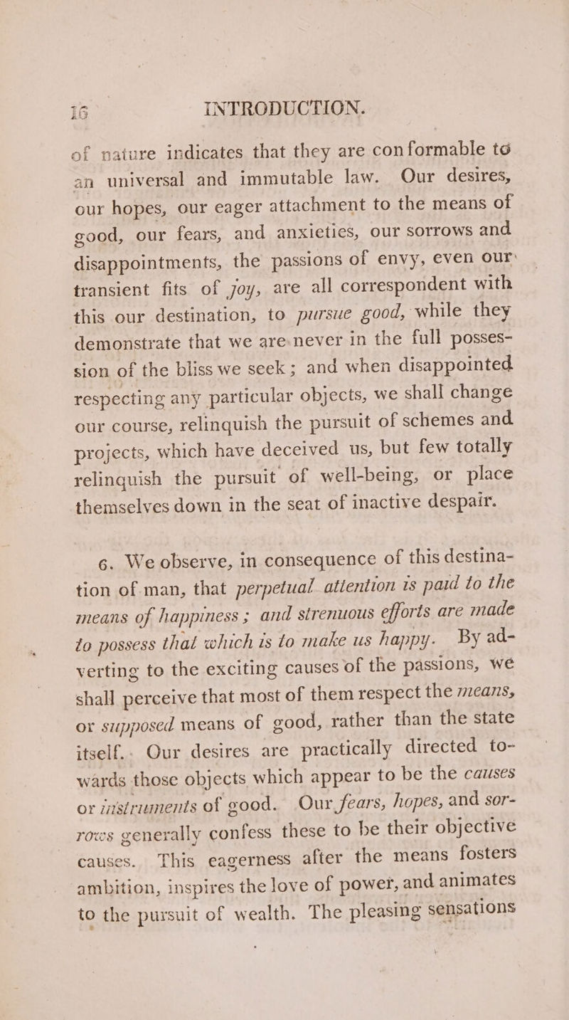 of nature indicates that they are conformable te an universal and immutable law. Our desires, our hopes, our eager attachment to the means of good, our fears, and anxieties, our sorrows and disappointments, the passions of envy, even our transient fits of joy, are all correspondent with this our destination, to pursue good, while they demonstrate that we are:never in the full posses- sion of the bliss we seek; and when disappointed respecting any particular objects, we shall change our course, relinquish the pursuit of schemes and projects, which have deceived us, but few totally relinguish the pursuit of well-being, or place themselves down in the seat of inactive despair. ¢. We observe, in consequence of this destina- tion of man, that perpetual atiention is paid to the means of happiness ; and sirenuous efforts are made to possess that which is to make us happy. By ad- verting to the exciting causes of the passions, we shall perceive that most of them respect the 2eans, or supposed means of good, rather than the state itself.. Our desires are practically directed to- wards those objects which appear to be the causes or istruunents of good. Our fears, hopes, and sor- rows generally confess these to be their objective causes. This eagerness after the means fosters ambition, inspires the love of power, and animates to the pursuit of wealth. The pleasing sensations
