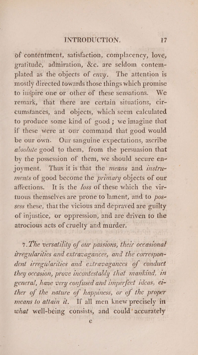of contentment, satisfaction, complacency, love, gratitude, adiniration, &amp;c. are seldom contem- plated as the objects of envy. The attention is mostly directed towards those things which promise to inspire one or other of these sensations. We remark, that there are certain situations, cir- cumstances, and objects, which seem calculated to produce some kind of good ; we imagine that if these were at our command that good would be our own. Our sanguine expectations, ascribe absoluie good to them, from the persuasion that by the possession of them, we should secure en- joyment. Thus it is that the means and instru- ments of good become the primary objects of our affections. It is the /oss of these which the vir- tuous themselves are prorie to lament, and to pos- sess these, that the vicious and depraved are guilty of injustice, or oppression, and are driven to the atrocious acts of cruelty and murder. 4. The versatility of our passions, their occasional irregularities and. extravagances,. and the correspon- dent irregularities and extravagances of conduct they occasion, prove incontestably that mankind, in general, have very confused and imperfect ideas, et- ther of the nature of happiness, or of the proper means to attain it. If all men knew precisely in: what well-being consists, and could’ accurately c