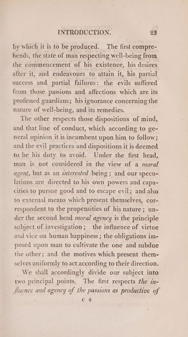 by which it is to be produced. The first compre- hends, the state of man respectin a well-being from the commencement of his existence, his desires after it, and endeavours to attain it, his partial _ success and partial failures: the evils suffered from those passions and. affections which are its professed guardians; his ignorance concerning the nature of well-being, and its remedies. The other respects those dispositions of mind, and that line of conduct, which according to ge- neral opinion it is incumbent upon him to follow; and the evil practices and dispositions it is deemed to be his duty to avoid. Under the first head, man is not considered in the view of a moral agent, but as an interested being ; and our specu- lations are directed to his own powers and capa- cities to pursue good and to escape evil; and also to external means which present themselves, cor- respondent to the propensities of his nature; un- | der the second head moral agency is the principle subject of investigation; the influence of virtue and vice on human happiness ; the obligations im- posed upon man to cultivate the one and subdue the other; and the motives which present them- selves uniformly to act according to their direction. We shall accordingly divide our subject into two principal points. The first respects zhe im- fluence and agency of the passions as productive of C 4