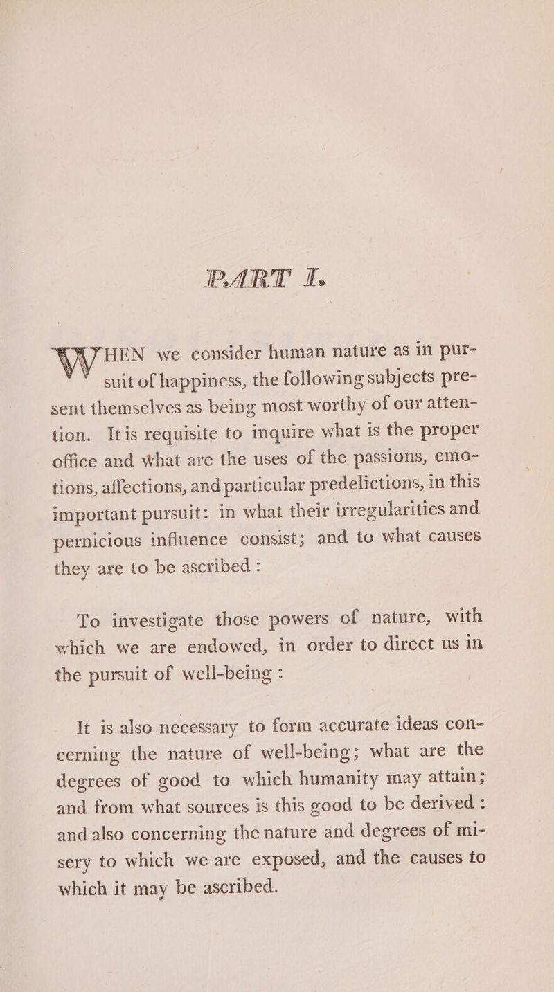 HEN we consider human nature as in pur- suit of happiness, the following subjects pre- sent themselves as being most worthy of our atten- tion. Itis requisite to inquire what is the proper - office and what are the uses of the passions, emo- tions, affections, and particular predelictions, in this important pursuit: in what their irregularities and pernicious influence consist; and to what causes they are to be ascribed : To investigate those powers of nature, with which we are endowed, in order to direct us in the pursuit of well-being : It is also necessary to form accurate ideas con- cerning the nature of well-being; what are the degrees of good to which humanity may attain ; and from what sources is this good to be derived : and also concerning the nature and degrees of mi- sery to which we are exposed, and the causes to which it may be ascribed.