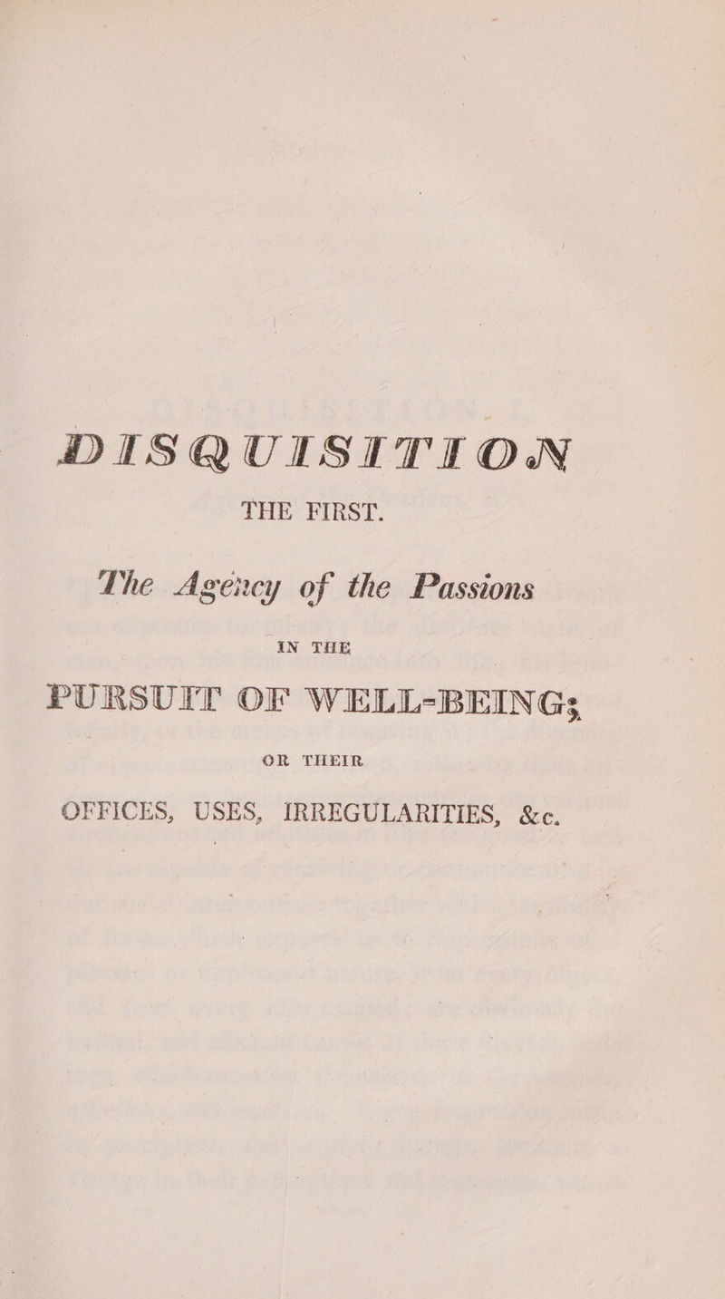 DISQUISITION THE FIRST. The Agency of the Passions IN THE PURSUIT OF WELL-BEING; OFFICES, USES, IRREGULARITIES, &c.
