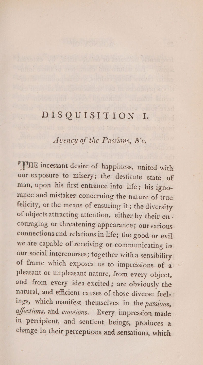DalsScO ULES LR bON yk Agency of the Passions, &amp;c. PE incessant desire of happiness, united with our exposure to misery; the destitute state of man, upon his first entrance into life; his igno~ rance and mistakes concerning the nature of true felicity, or the means of ensuring it; the diversity of objects attracting attention, either by their en- couraging or threatening appearance; ourvarious connections and relations in life; the good or evil we are capable of receiving or communicating in our social intercourses; together witha sensibility of frame which exposes us to impressions of a pleasant or unpleasant nature, from every object, and from every idea excited; are obviously the natural, and efficient causes of those diverse fecl-- ings, which manifest themselves in the passions, affections, and. emotions. Every impression made in percipient, and sentient beings, produces a change in their perceptions and sensations, which
