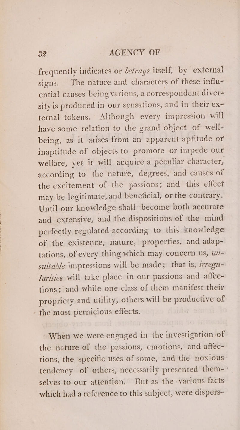 39 AGENCY OF frequently indicates or efrays itself, by external signs. The nature and characters of these influ- ential causes being various, a cotresponde ont diver= sity is produced 1 in our sensations, and in their ex- ternal tokens. Although every impression will have some relation to the grand object of well- being, as it arises from an apparent aptitude or inaptitude of objects to promote or impede our welfare, yet it will acquire a peculiar character, according to the nature, degrees, and causes ot the excitement of the passions; and this effect may be legitimate, and beneficial, or the contrary. Until our knowledge shall become both accurate and extensive, and the dispositions of the mind perfectly regulated according to this knowledge of the existence, nature, properties, and adap-. tations, of every thing which may concern us, w7- suitable impressions will be made; that is, irregu- larities will tak e place in our passions and affec- tions; and while one class of them manifest their propriety and utility, others will be productive of the most pernicious effects. When we were engaged in the investigation -of the nature of the passions, emotions, and affec- tions, the specific uses of some, and the noxious tendency of others, necessarily presented them- selves to our attention. But as the various facts which had a reference to this subject, were dispers-