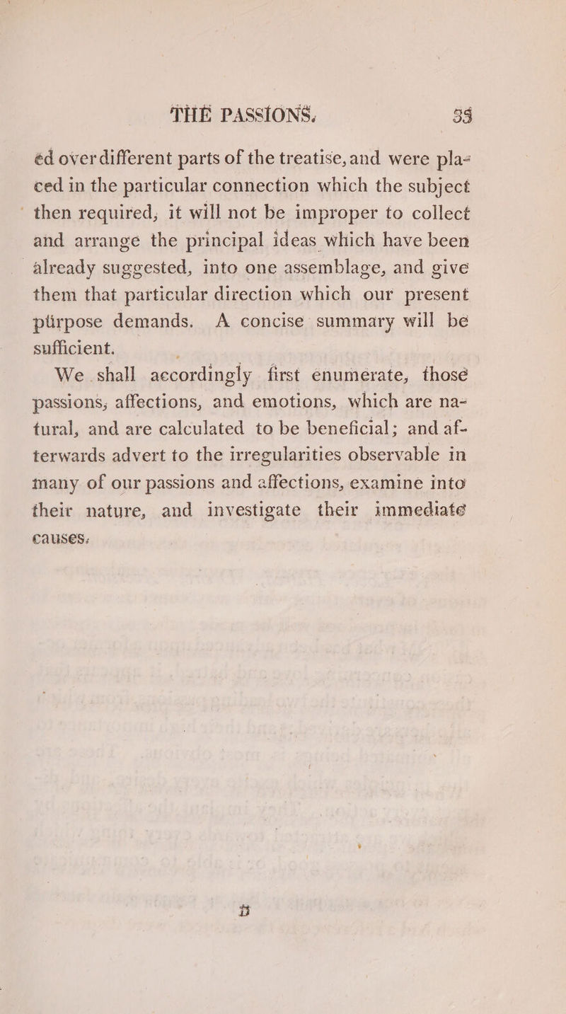 THE PASSIONS, 53 éd over different parts of the treatise,and were pla- ced in the particular connection which the subject then required, it will not be improper to collect and arrange the principal ideas which have been already suggested, into one assemblage, and give them that particular direction which our present plirpose demands. A concise summary will be sufficient. We shall accordingly first enumerate, those passions; affections, and emotions, which are na- tural, and are calculated to be beneficial; and af- terwards advert to the irregularities observable in many of our passions and affections, examine into their nature, and investigate their immediate causes.