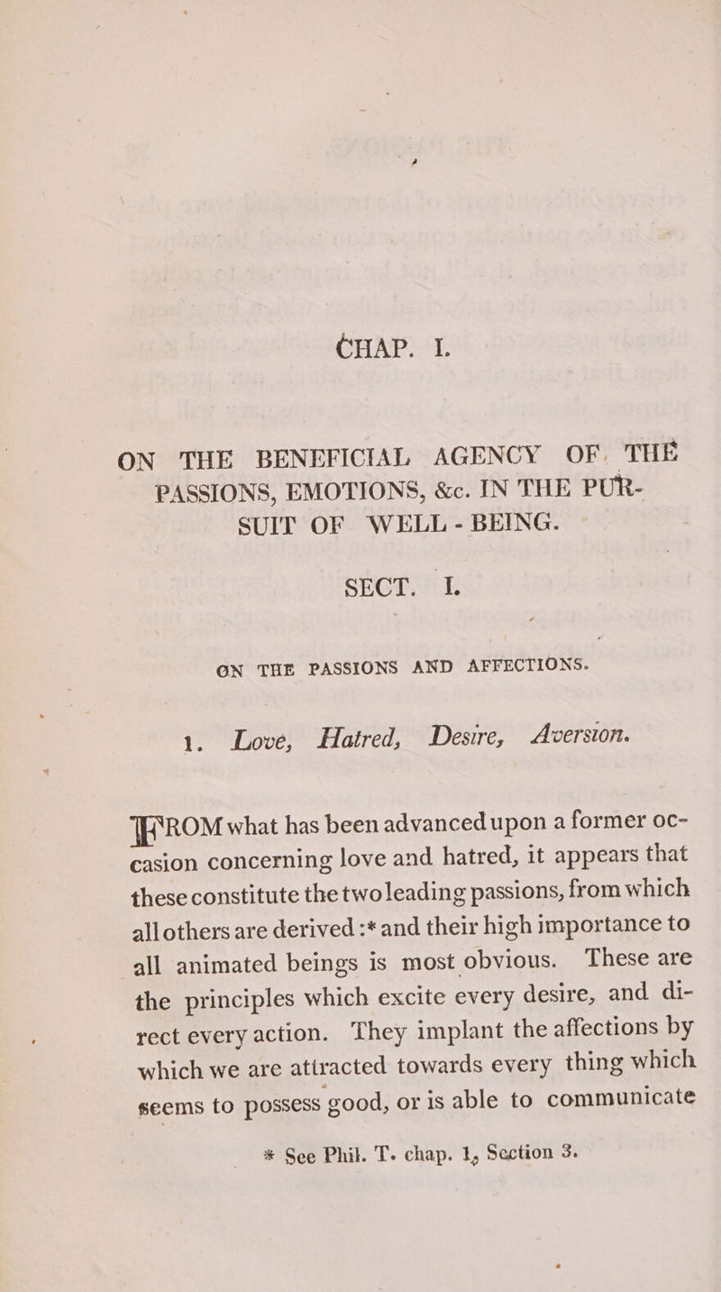 ON THE BENEFICIAL AGENCY OF. THE PASSIONS, EMOTIONS, &amp;c. IN THE PUR- SUIT OF WELL - BEING. SECT. I. ON THE PASSIONS AND AFFECTIONS. 1. Love, Hatred, Desire, Aversion. TFROM what has been advanced upon a former oc- casion concerning love and hatred, it appears that these constitute the two leading passions, from which all others are derived :* and their high importance to all animated beings is most obvious. These are the principles which excite every desire, and di- rect every action. They implant the affections by which we are attracted towards every thing which seems to possess good, or is able to communicate * See Phil. T. chap. 1, Section 3.