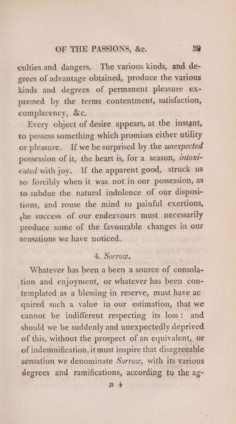 culties and dangers. The various kinds, and de- grees of advantage obtained, produce the various kinds and degrees of permanent pleasure ex- pressed by the terms contentment, satisfaction, complacency, &c. : Every object of desire appears, at the instant, to possess something which promises either utility or pleasure. If we be surprised by the unexpected possession of it, the heart is, for a season, intoxi- cated with joy. If the apparent good, struck us so forcibly when it was not in our possession, as to subdue the natural indolence of our disposi- tions, and rouse the mind to painful exertions, the success of our endeavours must necessarily preduce some of the favourable changes in our sensations we have noticed. 4. Sorrow. Whatever has been a been a source of consola- tion and enjoyment, or whatever has been con- templated as a blessing in reserve, must have ac- quired such a value in our estimation, that we cannot be indifferent respecting its loss: and should we be suddenly and unexpectedly deprived of this, without the prospect of an equivalent, or of indemnification, it must inspire that disagreeable sensation we denominate Sorrow, with its various degrees and ramifications, according to the ag- BD 4