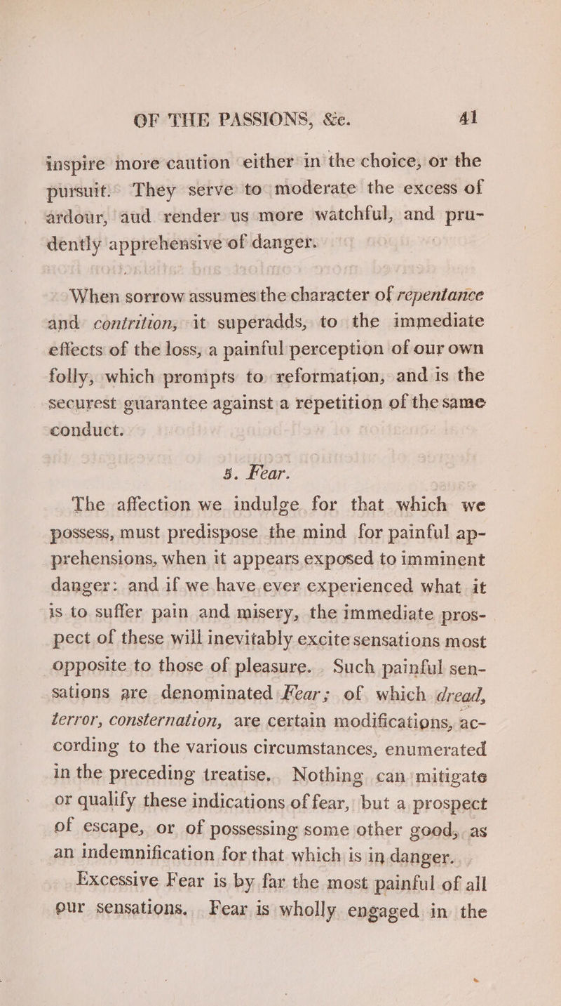 inspire more caution either in the choice, or the pursuit.’ They serve to moderate the excess of ardour, aud render us more watchful, and pru- dently apprehensive of danger. : When sorrow assumes the character of repentance and contrition, it superadds, to the immediate effects of the loss, a painful perception of our own folly, which prompts to reformation, and is the securest guarantee against a repetition of the same conauct. 5, Fear. The affection we indulge for that which we possess, must predispose the mind for painful ap- prehensions, when it appears exposed to imminent danger: and if we have.ever experienced what it is to suffer pain and misery, the immediate pros-_ pect of these will inevitably excite sensations most opposite to those of pleasure. . Such painful sen- sations are denominated ear; of which dread, terror, consternation, are certain modifications, ac- cording to the various circumstances, enumerated in the preceding treatise, Nothing can’ mitigate or qualify these indications of fear, but a prospect of escape, or of possessing some other good, as an indemnification for that which is in danger. Excessive Fear is by far the most painful of all our sensations. Fear is wholly engaged in the