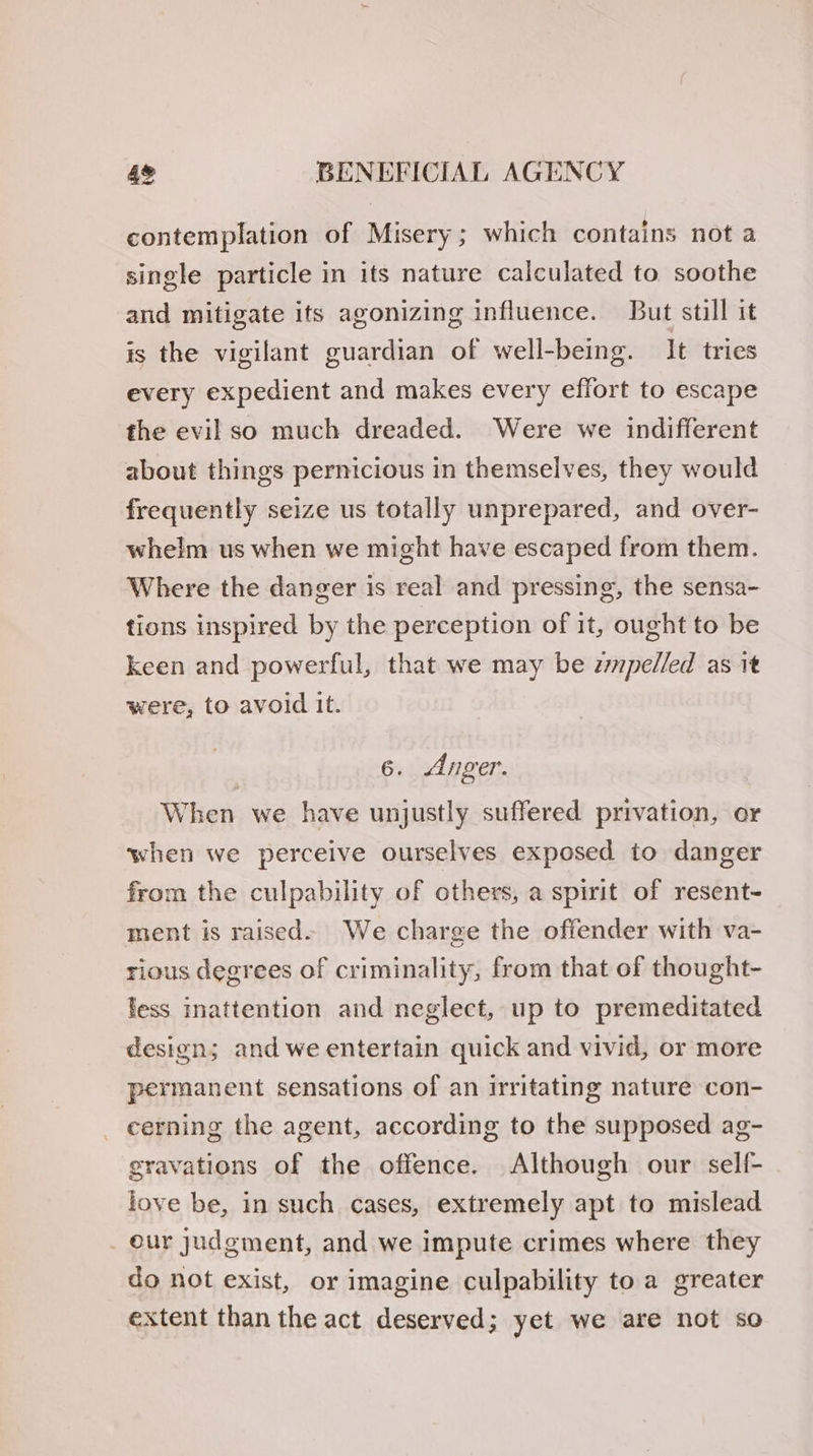 contemplation of Misery; which contains not a single particle in its nature calculated to soothe and mitigate its agonizing influence. But still it is the vigilant guardian of well-being. It tries every expedient and makes every effort to escape the evil so much dreaded. Were we indifferent about things pernicious in themselves, they would frequently seize us totally unprepared, and over- whelm us when we might have escaped from them. Where the danger is real and pressing, the sensa- tions inspired by the perception of it, ought to be keen and powerful, that we may be zmpelled as it were, to avoid it. 6. Anger. When we have unjustly suffered privation, or when we perceive ourselves exposed to danger from the culpability of others, a spirit of resent- ment is raised» We charge the offender with va- rious degrees of criminality, from that of thought- less inattention and neglect, up to premeditated design; and we entertain quick and vivid, or more permanent sensations of an irritating nature con- cerning the agent, according to the supposed ag- gravations of the offence. Although our self- love be, in such cases, extremely apt to mislead _ our judgment, and we impute crimes where they do not exist, or imagine culpability to a greater extent than the act deserved; yet we are not so