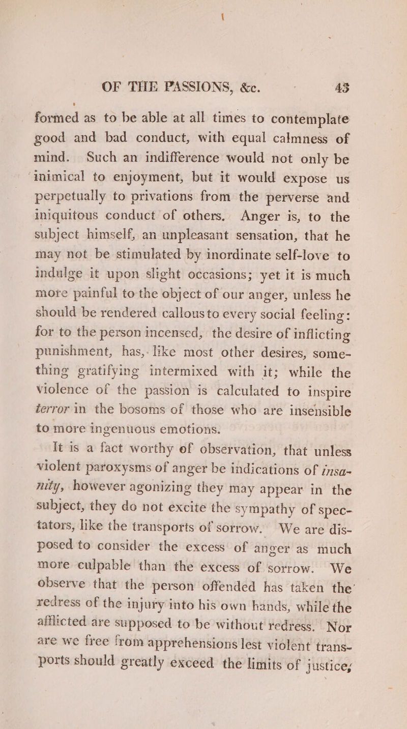 formed as to be able at all times to contemplate good and bad conduct, with equal calmness of mind. Such an indifference would not only be ‘inimical to enjoyment, but it would expose us perpetually to privations from the perverse and iniquitous conduct of others, Anger is, to the subject himself, an unpleasant sensation, that he may not be stimulated by inordinate self-love to indulge it upon slight occasions; yet it is much more painful to the object of our anger, unless he should be rendered callous to every social feeling: for to the person incensed, the desire of inflicting 7 punishment, has,- like most other desires, some- thing gratifying intermixed with it; while the violence of the passion is calculated to inspire terror in the bosoms of those who are insensible to more ingenuous emotions. It is a fact worthy of observation, that unless violent paroxysms of anger be indications of insa- nity, however agonizing they may appear in the subject, they do not excite the sympathy of spec- tators, like the transports of sorrow. We are dis- posed to consider the excess of anger as much more culpable than the excess of sorrow. We observe that the person offended has taken the’ redress of the injury into his own hands, while the afflicted are supposed to be without redress. Nor are we free from apprehensions lest violent trans- ports should greatly exceed the limits of justices