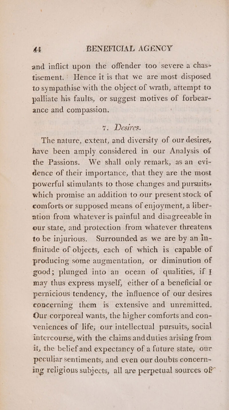 and inflict upon the offender too severe a chas= tisement. Hence it is that we are most disposed to sympathise with the object of wrath, attempt to palliate his faults, or suggest motives of forbear- ance and compassion. 7. Desires. _ The nature, extent, and diversity of our desires, have been amply considered in our Analysis of the Passions. We shall only remark, as an evi- dence of their importance, that they are the most powerful stimulants to those changes and pursuits: which promise an addition to our present stock of comforts or supposed means of enjoyment, a hiber- ation from whatever is painful and disagreeable in our state, and protection from whatever threatens to be injurious. Surrounded as we are by an in- finitude of objects, each of which is capable of producing some augmentation, or diminution of good; plunged into an ocean of qualities, if } may thus express myself, either of a beneficial or pernicious tendency, the influence of our desires concerning them is extensive and unremitted. ur corporeal wants, the higher comforts and con- veniences of life; our intellectual pursuits, social intercourse, with the claims and duties arising from it, the belief and expectancy of a future state, our peculjar sentiments, and even our doubts concern- ing religious subjects, all are perpetual sources of”