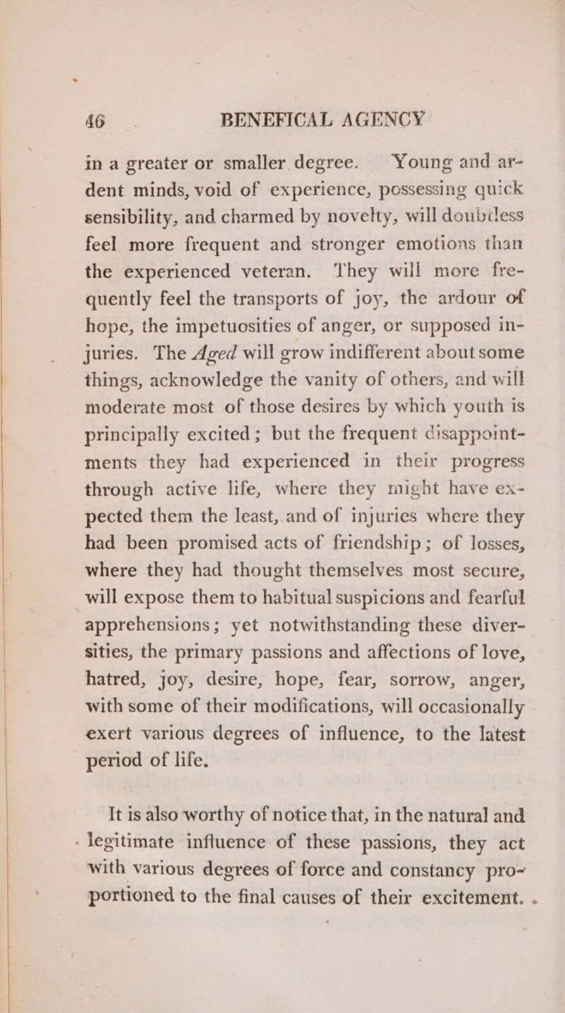 in a greater or smaller degree. Young and ar- dent minds, void of experience, possessing quick sensibility, and charmed by novelty, will doubiless feel more frequent and stronger emotions than the experienced veteran. They wil more fre- quently feel the transports of joy, the ardour of hope, the impetuosities of anger, or supposed in- juries. The Aged will erow indifferent about some things, acknowledge the vanity of others, and will moderate most of those desires by which youth is principally excited; but the frequent cisappoint- ments they had experienced in their progress through active life, where they might have ex- pected them the least, and of injuries where they had been promised acts of friendship; of losses, where they had thought themselves most secure, will expose them to habitual suspicions and fearful apprehensions; yet notwithstanding these diver- sities, the primary passions and affections of love, hatred, joy, desire, hope, fear, sorrow, anger, with some of their modifications, will occasionally exert various degrees of influence, to the latest period of life. It is also worthy of notice that, in the natural and - legitimate influence of these passions, they act with various degrees of force and constancy pro~ portioned to the final causes of their excitement. .