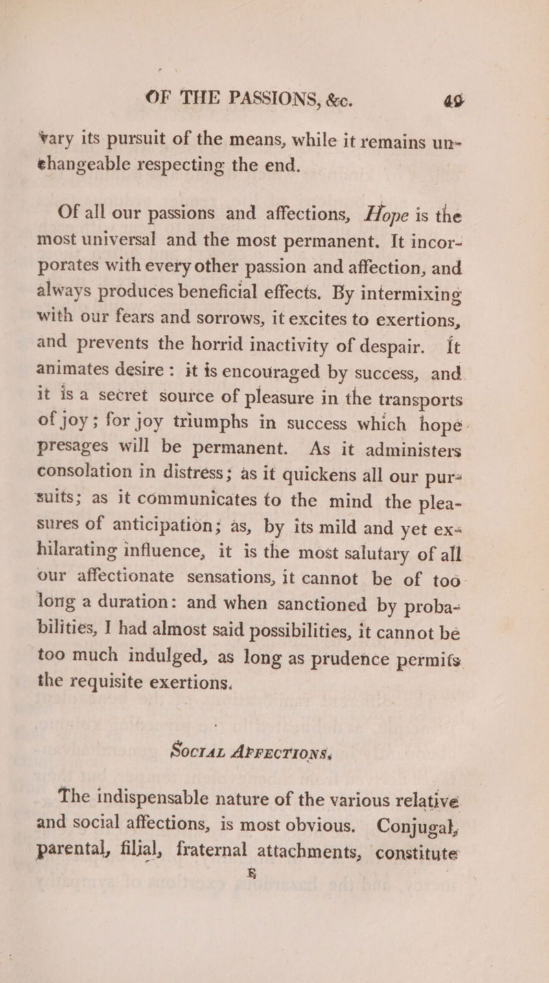 vary its pursuit of the means, while it remains un- ehangeable respecting the end. Of all our passions and affections, Hope is the most universal and the most permanent. It incor- porates with every other passion and affection, and always produces beneficial effects. By intermixing with our fears and sorrows, it excites to exertions, and prevents the horrid inactivity of despair. [e animates desire: it is encouraged by success, and. it isa secret source of pleasure i in the transports of j joy; for joy triumphs in success which hope. presages will be permanent. As it administers consolation in distress; as it quickens all our pur- Suits; as it communicates to the mind the plea- sures of anticipation; as, by its mild and yet ex- hilarating influence, it is the most salutary of all our affectionate sensations, it cannot be of too. long a duration: and when sanctioned by proba- bilities, I had almost said possibilities, it cannot be too much indulged, as long as prudence permits the requisite exertions. Socra AFFECTIONS, The indispensable nature of the various relative. and social affections, is most obvious. Conjugal, parental, filial, fraternal attachments, constitute |