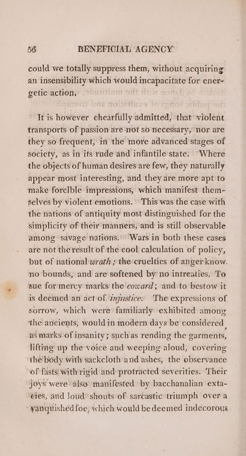 could we totally suppress them, without acquiring. an insensibility which would incapacitate for ener- getic action, It is however chearfully admitted, that violent transports of passion are ‘not so necessary, nor are they so frequent, in the more advanced stages of society, as in its rude and infantile state. “Where the objects of human desires are few, they naturally appear most interesting, and they are more apt to make forcible impressions, which manifest them- selves by violent emotions. This was the case with the nations of antiquity most distinguished for the simplicity of their manners, and is still observable among ‘savage nations.’ Wars in both these cases are not the result of the cool calculation of policy, but of national wrath ; the cruelties of anger know. no bounds, and are softened by no intreaties. To sue for mercy marks the coward; and to bestow it is deemed an act of zjustice: ‘The expressions of sorrow, which were familiarly exhibited among the ancients, would in modern days be considered | as marks of insanity; such as rending the garments, lifttme up the voice and weeping aloud, covering ihe body with sackcloth and ashes, the observance of fasts with rigid and protracted severities. Their joys were ‘also ‘manifested by bacchanalian exta- ‘eres, and loud’ shouts of sarcastic triumph over a yanquished foe, which would be deemed indecorous