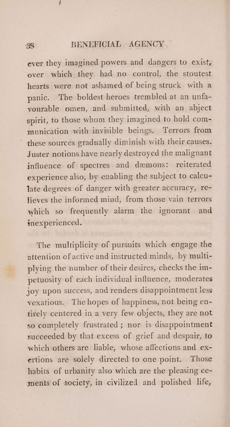 ever they imagined powers and dangers to exist, over which they had no control, the stoutest hearts were not ashamed of being struck with a panic. The boldest heroes trembled at an unfa- vourable omen, and submitted, with an abject spirit, to those whom they imagined to hold com- munication with invisible beings. Terrors from ' these sources gradually diminish with their causes. Juster notions have nearly destroyed the malignant influence of spectres and demons: reiterated experience also, by enabling the subject to calcu- late degrees of danger with greater accuracy, re- lieves the informed mind, from those vain terrors which so frequently alarm the ignorant and mexperienced, The multiplicity of pursuits which engage the attention of active and instructed minds, by multi- plying the number of their desires, checks the im- petuosity of each individual influence, moderates joy upon success, and renders disappointment less vexatious. The hopes of happiness, not being en- tirely centered in a very few objects, they are not so completely frustrated ; nor is disappointment succeeded by that excess of grief and despair, to which others are liable, whose affections and ex- ertions are solely directed to one point. Those habits of urbanity also which are the pleasing ce- ments of society, in civilized and polished life,