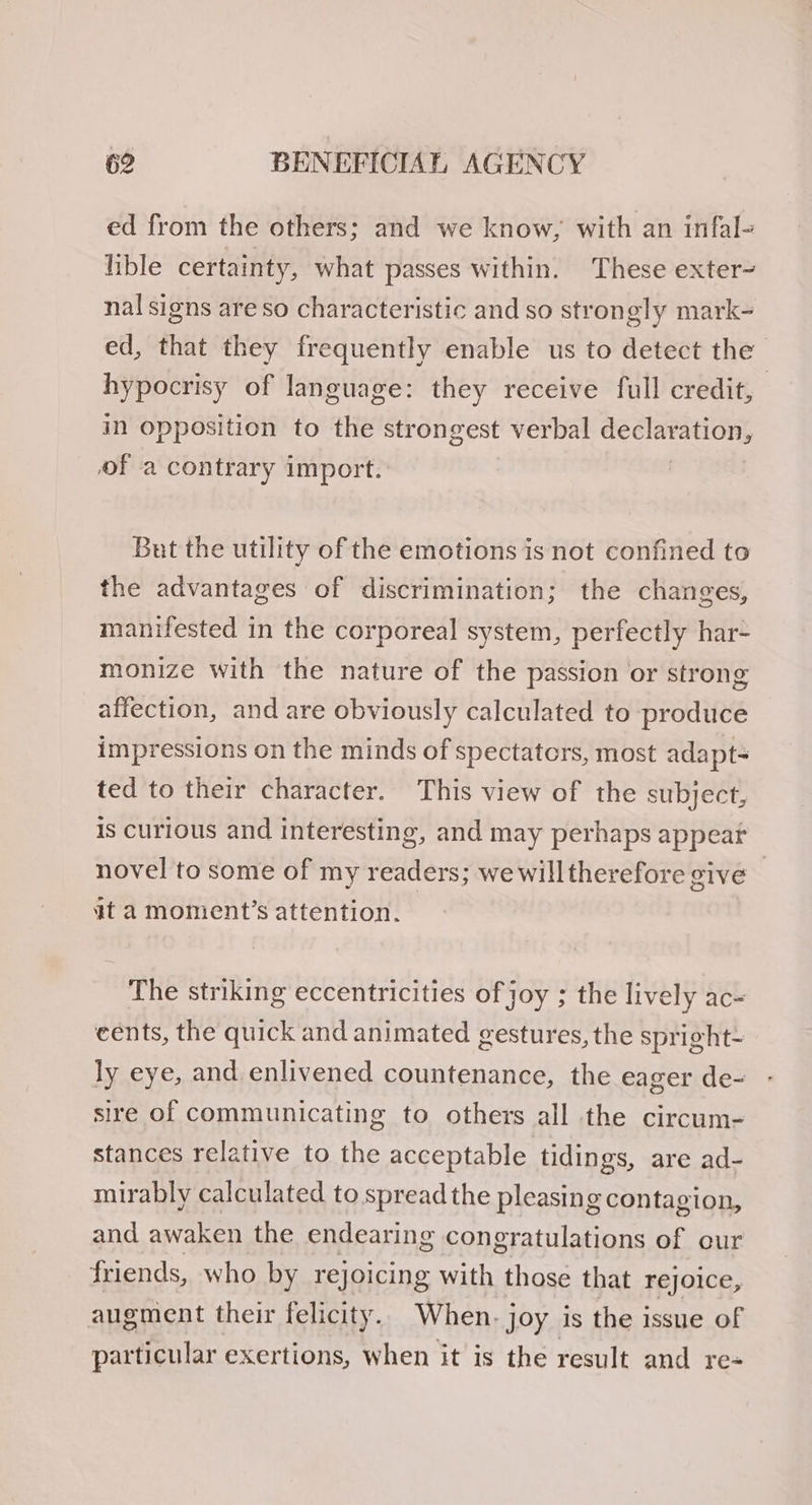 ed from the others; and we know, with an infal- lible certainty, what passes within. These exter- nal signs are so characteristic and so strongly mark- ed, that they frequently enable us to detect the hypocrisy of language: they receive full credit, in Opposition to the strongest verbal eh. of a contrary import. But the utility of the emotions is not confined to the advantages of discrimination; the changes, manifested in the corporeal system, perfectly har- monize with the nature of the passion or strong affection, and are obviously calculated to produce impressions on the minds of spectators, most adapt- ted to their character. This view of the subject, is curious and interesting, and may perhaps appear novel to some of my readers; we willtherefore give — at a moment’s attention. The striking eccentricities of joy ; the lively ac- cents, the quick and animated gestures, the spright- ly eye, and enlivened countenance, the eager de- sire of communicating to others all the circum- stances relative to the acceptable tidings, are ad- mirably calculated to spread the pleasing contagion, and awaken the endearing congratulations of our friends, who by rejoicing with those that rejoice, augment their felicity. When. joy is the issue of particular exertions, when it is the result and re-