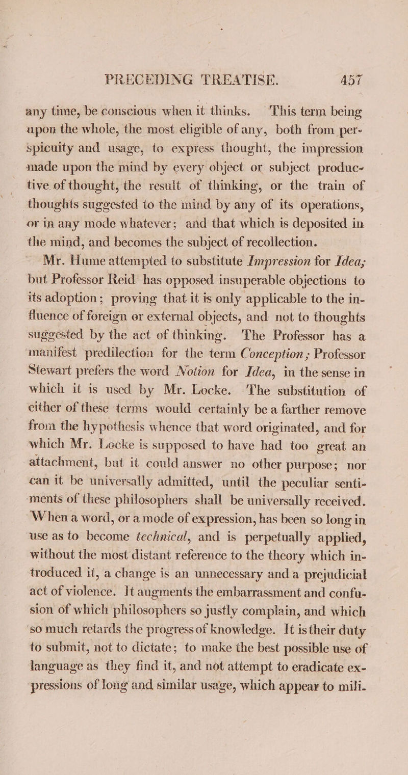 any time, be conscious when it thinks. ‘This term being upon the whole, the most eligible of any, both from per- spicuity and usage, to express thought, the impression made upon the mind by every object or subject produc~ tive of thought, the result of thinking, or the train of thoughts suggested io the mind by any of its operations, - or in any mode whatever; and that which is deposited in the mind, and becomes the subject of recollection. Mr. Hume attempted to substitute Impression for Idea; but Professor Reid has opposed insuperable objections to its adoption; proving that it is only applicable to the in- fluence of foreign or external objects, and not toe thoughts suggested by the act of thinking. The Professor has a manifest predilection for the term Conception ; Professor Stewart prefers the word Notion for Idea, in the sense in which it is used by Mr. Locke. The substitution of either of these terms would certainly be a farther remove from the hypothesis whence that word originated, and for which Mr. Locke is supposed to have had too ereat an attachment, but it could answer no other purpose; nor can it be universally admitted, until the peculiar senti- ments of these philosophers shall be universally received. When a word, or a mode of expression, has been so long in ‘use as to become éechnical, and is perpetually applied, without the most distant reference to the theory which in- troduced it, a change is an unnecessary and a prejudicial act of violence. It augments the embarrassment and confu- sion of which philosophers so justly complain, and which so much retards the progress of knowledge. It istheir duty to submit, not to dictate; to make the best possible use of language as they find it, and not attempt to eradicate ex- ‘pressions of long and similar usage, which appear to mili-