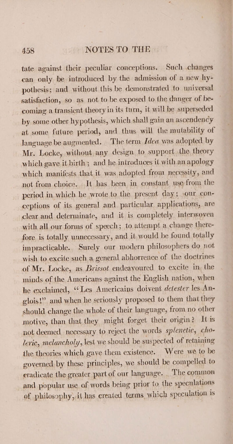 tate against their peculiar conceptions. Such .changes can only be introduced by the admission of a new hy- pothesis; and without this be demonstrated to universal satisfaction, so as not to be exposed to the danger of be- coming a transient theory in its turn, it will be superseded by some other hypothesis, which shall gain an ascendency at some future period, and thus will the mutability of language be augmented. The term Idea was adopted by Mr. Locke, without any design to support the. theory which gave it birth; and he introduces it with.an apology which manifests that it was adopted from necessity, and not from choice. It has been in constant use from the period in which he wrote to the present day; ,our con- ceptions of its general and particular applications, are clear and determinate, and it is completely interwoven with all our forms of speech; to attempt a change there- fore is totally unnecessary, and it would be found totally impracticable. Surely our modern philosophers do not wish to excite such a general abhorrence of the doctrines of Mr. Locke, as Brissot endeavoured to excite in, the ininds of the Americans against the English nation, when he exclaimed, ‘Les Americains doivent detester les An- glois!” and when he seriously proposed. to them that they should change the whole of their language, from no other motive, than that they might forget their origin? It is not deemed necessary to reject the words splenetic, cho- leric, melancholy, lest we should be suspected of retaining the theories which gave them existence. Were we to be governed by these principles, we should be compelled to eradicate the greater part of our language. The common and popular use of words being prior to the speculations of philosophy, it has ereated terms, which speculation is