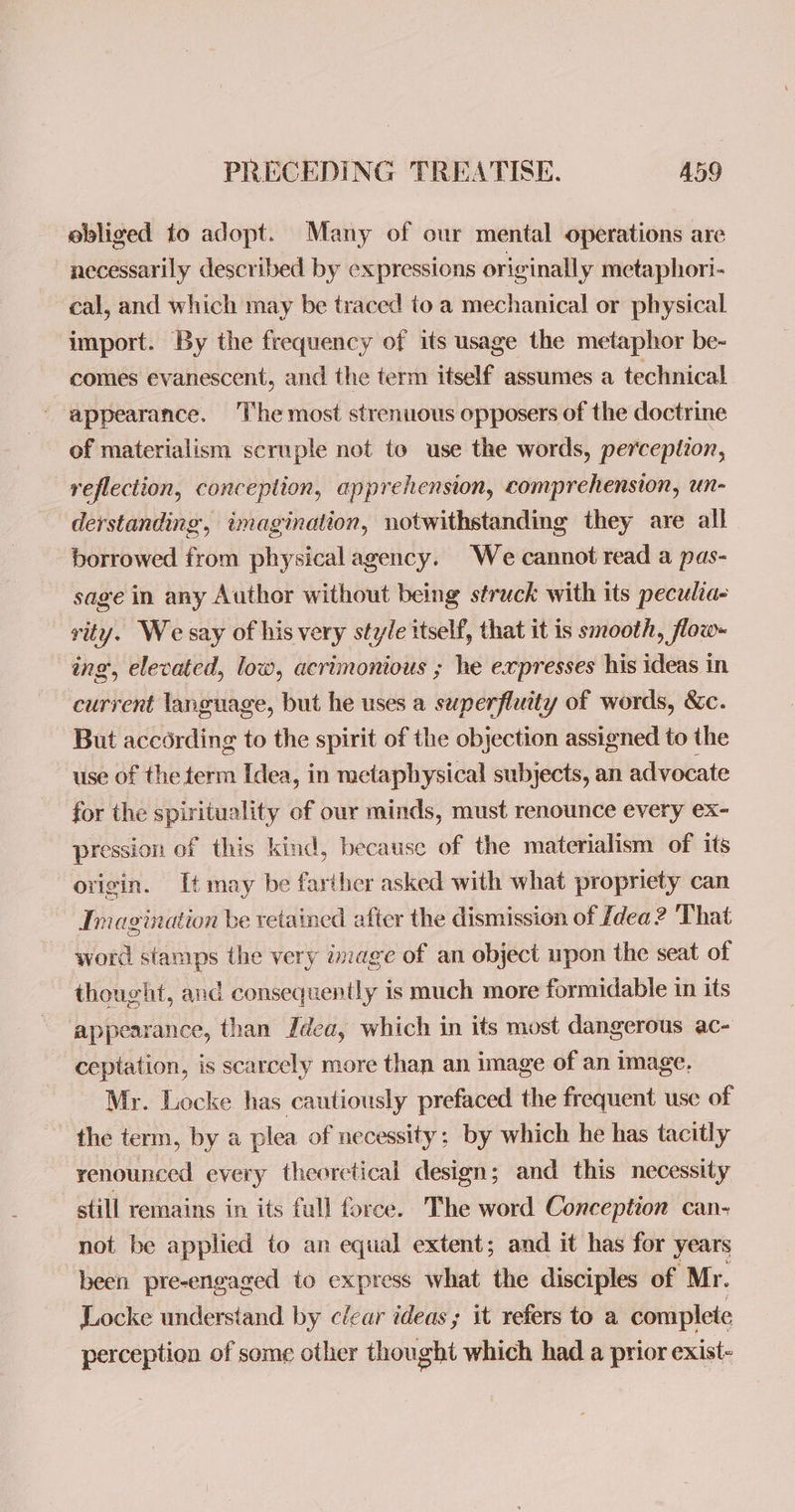 ebliged to adopt. Many of our mental operations are necessarily described by expressions originally metaphori- cal, and which may be traced to a mechanical or physical import. By the frequency of its usage the metaphor be- comes evanescent, and the term itself assumes a technical appearance. The most strenuous opposers of the doctrine of materialism scruple not to use the words, perception, reflection, conceplion, apprehension, comprehension, un- derstanding, imagination, notwithstanding they are all borrowed from physical agency. We cannot read a pas- sage in any Author without being struck with its peculia- rity. We say of his very style itself, that it is smooth, flow- ing, elevated, low, acrimonious ; he expresses his ideas in current language, but he uses a superfluity of words, &c. But according to the spirit of the objection assigned to the use of the term Idea, in metaphysical subjects, an advocate for the spirituality of our minds, must renounce every ex- pression of this kind, because of the materialism of its ovigin. It may be farther asked with what propriety can Imagination be retained after the dismission of Idea? That word stamps the very image of an object upon the seat of thought, and consequently is much more formidable in its appearance, than Idea, which in its most dangerous ac- ceptation, is scarcely more than an image of an image. Mr. Locke has cautiously prefaced the frequent use of the term, by a plea of necessity; by which he has tacitly renounced every theoretical design; and this necessity still remains in its full force. The word Conception can- not be applied to an equal extent; and it has for years been pre-engaged to express what the disciples of “Mr. Locke understand by clear ideas; it refers to a complete perception of some other thought which had a prior exist-