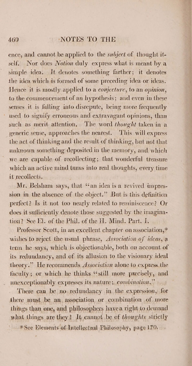 ence, and cannot be applied to the subject of thought it- self. Nor does Notion duly express what is meant by a simple idea. It denotes something farther; it denotes the idea which ds formed of some preceding idea. or ideas. Hence it is mostly applied to a conjecture, to an opinion, to the commencement of an hypothesis; aud even in these senses it is failing into disrepute, being more frequently used to signify erroneous and extravagant opinions, than such as merit attention, The word thought taken in a generic sense, approaches the nearest. This will express the act of thinking and the result of thinking, but not that unknown something deposited in the memory, and which we are capable of recollecting; that wonderful treasure which an actiye mind turns Into real thoughts, every time it recollects. Mr. Belsham says, that ‘an idea is a revived impres- sion in the absence of the object.”” But is this definition perfect? Is it not too nearly related to reminiscence? Or does it sutliciently denote those suggested by the imagina- tion? See El. of the Phil. of the 1. Mind. Part. I. Professor Scott, in an excellent chapter on association,* wishes to reject the usual phrase, Association of ideas, a term he says, which is objectionable, both on account of its redundancy, and of its allusion to the visionary ideal theory.” He recommends Association alone to express. the faculty; or which he thinks ‘‘still more precisely, and unexceptionably expresses its nature ;. combinaiion,”’ ‘There can be no redundancy in the expression, for there must. be an. association, or combination of more things than one, and philosophers havea right to demand what things are they? It cannot be of thoughts strictly *See Llements of Intellectual Philosophy, page 170.