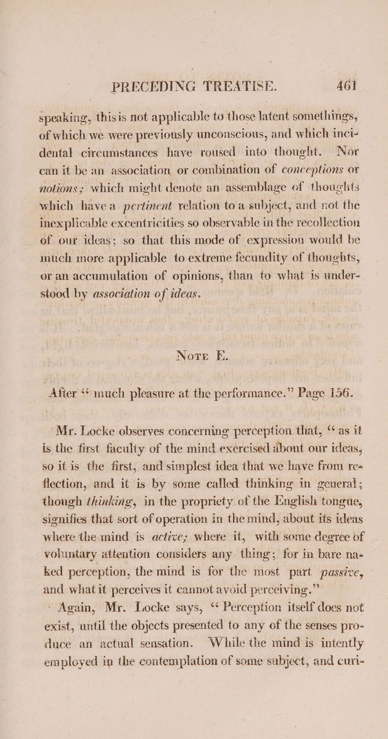 speaking, thisis not applicable to those latent somethings, of which we were previously unconscious, and which inci- dental circumstances have roused into thought. Nor can it be an association, or combination of conceptions or notions; which might denote an assemblage of thoughts which havea pertinent relation to a subject, and not the inexplicable excentricities so observable in the recollection of our ideas; so that this mode of expression would be much more applicable to extreme fecundity of thoughts, er an accumulation of opinions, than to what is under- stood by association of ideas. | Note E. After «© much pleasure at the performance.” Page 156. Mr. Locke observes concerning perception that, “as it is the first faculty of the mind exercised about our ideas, so itis the first, and simplest idea that we have from re+ flection, and it is by some called thinking in general; though thinking, in the propriety of the I:nglish tongue, signifies that sort of operation in the mind, about its ideas where the mind is actice; where it, with some degree of voluntary attention considers any thing; for in bare na- ked perception, the mind is for the most part passive, and what it perceives it cannot avoid perceiving.” ' Again, Mr. Locke says, ‘* Perception itself does not exist, until the objects presented to any of the senses pro- duce an actual sensation. While the mind is intently employed in the contemplation of some subject, and curi-