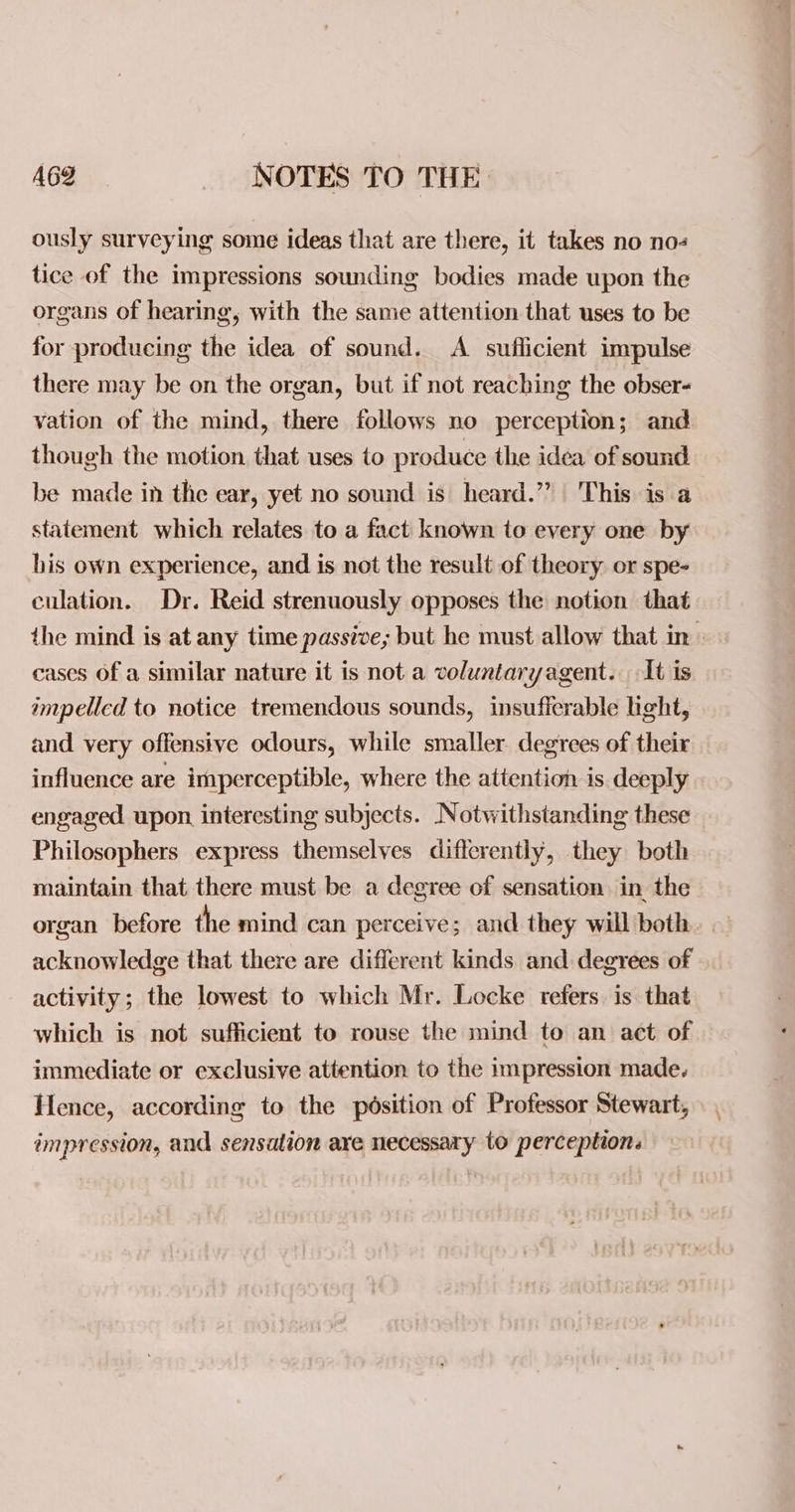 ously surveying some ideas that are there, it takes no no tice of the impressions sounding bodies made upon the organs of hearing, with the same attention that uses to be for producing the idea of sound. A sufficient impulse there may be on the organ, but if not reaching the obser- vation of the mind, there follows no perception; and though the motion, that uses to produce the idea of sound be made in the ear, yet no sound is heard.” This is a statement which relates to a fact known to every one by his own experience, and is not the result of theory. or spe- culation. Dr. Reid strenuously opposes the notion that the mind is at any time passive; but he must allow that in» cases Of a similar nature it is not a voluntaryagent. It is impelled to notice tremendous sounds, insufferable light, and very offensive odours, while smaller degrees of their influence are imperceptible, where the attention is deeply engaged upon interesting subjects. Notwithstanding these Philosophers express themselves differently, they both maintain that there must be a degree of sensation in the organ before the mind can perceive; and they will both acknowledge that there are different kinds and degrees of activity; the lowest to which Mr. Locke refers is that which is not sufficient to rouse the mind to an act of immediate or exclusive attention to the impression made. Hence, according to the position of Professor Stewart, impression, and sensation are necessary to perception.