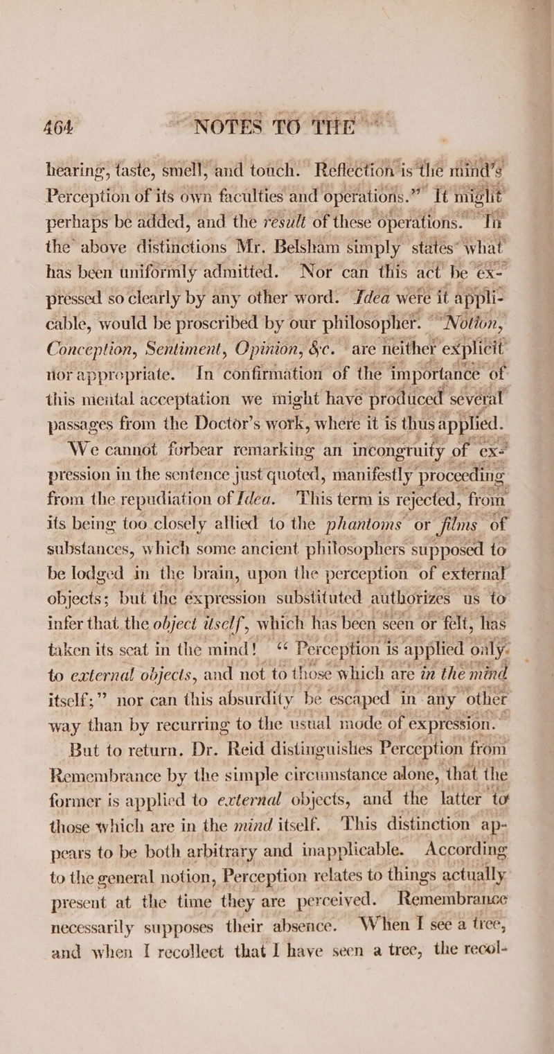 hearing, taste, smell, and touch. Reflection is the mind’s Perception of its own faculties and operations.” It might perhaps be added, and the result of these operations. a the above distinctions Mr. Belsham simply ‘states what has been uniformly admitied. Nor can this act be ex- pressed so clearly by any other word. dea were it applic cable, would be proscribed by our philosopher. ” | “Notion, Conception, Sentiment, Opinion, &c. are neither explicit vorapprepriate. In confirmation of the importance of this mental acceptation we inight have produced several passages from the Doctor’s work, where it is thus applied. We cannot forbear remarking an incongruity. of exe pression in the sentence just quoted, manifestly proceeding from the repudiation of Idea. This term is rejected, from its being too closely allied to the phantoms or films of substances, which some ancient philosophers supposed to be lodged m the brain, upon the perception ‘of external objects; but the expression substituted authorizes us to infer that. the object itself , which has been § seen or felt, has taken its seat in the mind! «¢ Perception i is applied oily: to external objects, and not to those which | are in the mind itself;”? nor can this absurdity be escaped in: any ‘other way than by recurring to the ustial mode of expression. But to return. Dr. Reid distinguishes Perception from Remembrance by the simple circumstance alone, that the former is applied to external objects, and the latter to those which are in the mind itself. This distinction ap- pears to be both arbitrary and inapplicable. According to the general notion, Perception relates to things actually present at the time they are per rceived. Remembrance necessarily supposes their absence. When I see a tree, and when I recollect that I have seen a tree, the recol-