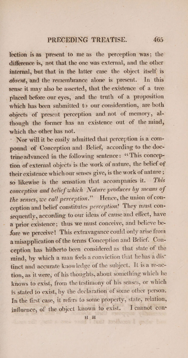 lection is as present to meas the perception was; the difference is, not that the one was external, and the other internal, but that in the latter case the object itself is absent, and the remembrance alone is present. In this sense it may also be asserted, that the existence of a tree placed before our eyes, and the truth of a proposition which has been submitted to our consideration, are both objects of present perception and not of memory, al- though the former has an existence out of the mind, which the other has not. - Nor will it be easily adinitted that perception is a com- pound of Conception and Belief, according to the doc- trine advanced in the following sentence: *‘ This concep- tion of external objects is the work of nature, the belief of their existence which our senses give, is the work of nature ; 50 likewise is the sensation that accompanies it. This conception and belief which ” ature produces by means of the senses, we call perception.” Hence, the union of con- ception and belief constitutes perception! They must con- sequently, according to our ideas of cause and effect, have a prior existence ; thus we must conceive, and believe be- fore we perceive! This extravagance could only arise from a misapplication of the terms Conception and Belief. Con- ception has hitherto been considered as that state of the mind, by which a man feels a conviction taat he has a dis” tinct and accurate knowledge of the subject. It isa re-ac- tion, as it were, of his thoughts, about something which he knows to exist, from the testimony of his senses, or which is stated to exist, by the declaration of some other person. In the first case, it refers to some property, state, relation, influence, of | the object known to exist. I cannot cons HoH ,