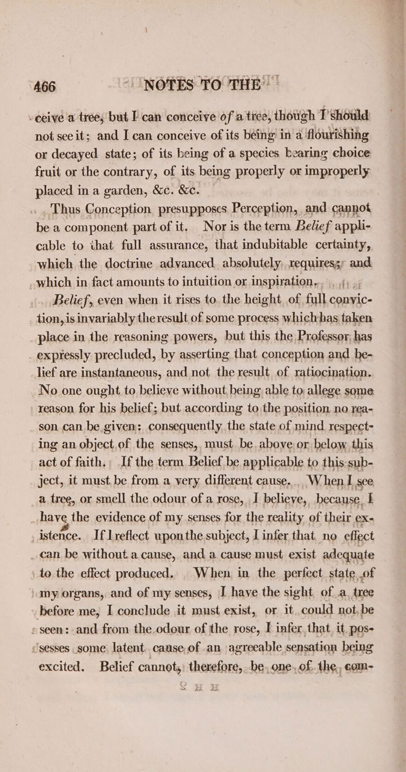 -ceive a tree, but I can conceive of a tice, though T’should not see it; and I can conceive of its béing in a flourishing or decayed state; of its being of a species bearing choice fruit or the contrary, of its being properly or improperly placed in a garden, &amp;c. &amp;e. Thus Conception presupposes Perception, and cannot be a component part of it. Nor is the term Belief appli- cable to that full assurance, that indubitable certainty, which the doctrine advanced. absolutely, requiressr and _which in fact amounts to intuition or inspiration... 4, .; Belief, even when it rises to the height of full conyic- _tion, is invariably theresult of some process whichhas taken place in the reasoning powers, but this the Professor, has _ expressly precluded, by asserting that conception and he- lief are instantaneous, and not the result of ratiocination. No one ought to believe without being able to allege some reason for his belief; but according to the position no rea- son can be.given: consequently. the state of mind respect ing an object.of the senses, must be. above. or below this act of faith. Ifthe term Belief be applicable to this sub- ject, it must be from a very different cause... W hen. I see _a tree, or smell the odour of a rose, I believe, because. i 3 have the evidence of my senses for the reality of their ex: _istence. If lreflect uponthe subject, I infer that no effect _can be without a cause, and a cause must exist adequate to the effect produced. When in the perfect state of my organs, and of my senses, I have the sight ofa. tree before me, I conclude it must exist, or it could not, be « seen: and from the.odour of the rose, I infer. that. it pos- “sesses some. latent. canse,of an agreeable sensation being excited. Belief cannot, therefore, be. one. of. the, com-