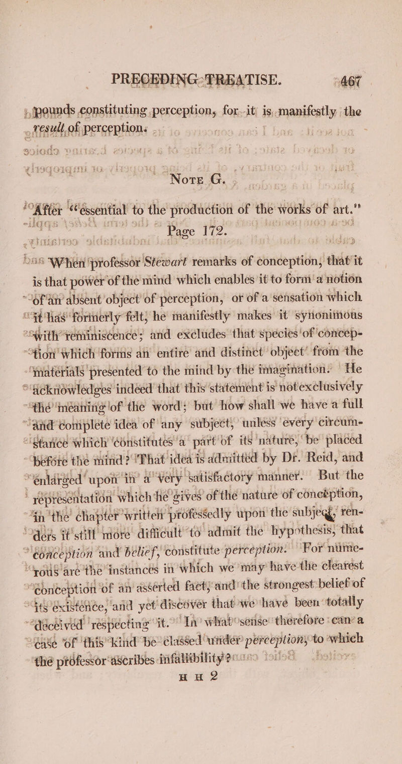 ;, pounds constituting perception, for.-it) is, romantic the ~ fesull, Hist Pereeptions ae eo Se Hs Nore G. | fat? “ ‘essential 1 to the production of the w works of art.” Page ai oat ; ae ig me > ine - 2 Yew eh 4 eh oaky ad ] : CO TRE ite b y : ; % 3 8 é i $i at ie ke bas isgtonbe Isvéatt remarks of conception, that it is that power of the mind which enables it to form’ a notion “OFA atv absent’ object of perception, or of a sensation which “St has forinerly felt; he manifestly makes’ it synonimous “Svith’ reminiscence; and excludes ‘that species'of ‘concep- “ion which forms an entire and distinct object’ from ‘the -Ypaterials presented to the mind by the imagination. He “acknowledges indeed that this statement is ‘notexclusively “$hé meaning of the word; but how shall ‘we have a full “and ‘Coniplete idea of © any subject, unless | every circum- “stance which ‘ebnistitutes a part’ of its nature, “be placed * Befére the mind? That ideai is admitted by Dr. Reid, and “enldred’ upon in’ a “Wery: ‘batisfactory manner. But ‘the : * repiesentation which ‘He ‘gives of the nature of coneéption, “hy ‘the’ chapter’ Wwrittelt professedly upon the subjegy; ren- Ars F’still more difficult to admit the hypothesis, that . “conception and belief, constititte perception. For nume- ““rous are the ‘instances in which we may have the clearest | “ebnception of an “asserted fact} and the strongest belief of “its existence, and yet’ discover that wehave been totally “*diécel ived ‘respecting it. In? Whabosense’ therefore can’ a “eae ‘OF this” kind be’ classed under’ opgioe ti3 - sual “thé professor’ dscribes fifallibilityeriss Sore o fe