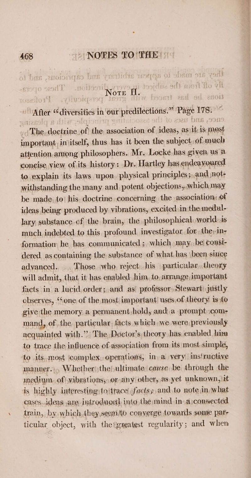 Note i. “After ‘ “diversities | in our predilections.” et? silk “The doctrine, of the: association of yee as ae is snes ene intitself, thus has it been the subject of much attention.among philosophers. Mr. Locke has given, us a concise view. of its history: Dr. Hartley has endeavoured to explain its laws upon. physical principles; ; and not- withstanding the many and potent objections, which may be made, to’ his. doctrine concerning the association: of ideas being produced by vibrations, excited inthe medal- lary substance of the brain, the philosophical world: as much. indebted to this profound. investigator for they dns formation: he has. communicated ;, which »may, be consi- dered. as containing the substance of what, has been since advanced.. .. Those, who. reject. his particular, theony will admit, that it has enabled, him, to, arrange important facts in a lucid order;and as’ professor, Stewart) justly observes, ‘‘one of the most important’ uses,of theory isto give the memory a permanent hold, anda prompt:com- mand, of the particular, facts, which we were previously acquainted with.”?’ The Doctor’s theory has, enabled his to trace the influence of association from its most simple, to its.most ‘complex, operations, in. a very instructive manner... Whether! the ultimate cause be through the inedium. of vibrations; or any! other, as yet unknown, \it is highly interesting tojtrace facts; and to note, in, what cases ideas are introducer into the mind in. arconnected train, by. which, theyseem/o conyerge towards some par ticular object, with the®gxeatest regularity; and when —see