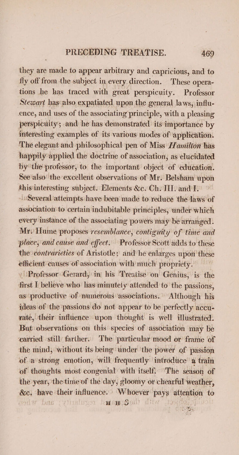 they are made to appear arbitrary and capricious, and to fly off from the subject in every direction. These opera- tions he has traced with great perspicuity. Professor Stewart has also expatiated upon the general laws, influ- ence, and uses of the associating principle, with a pleasing _ perspicuity; and he has demonstrated its importance by interesting examples of its various modes of application. The elegant and philosophical pen of Miss Hamilton has happily applied the doctrine of association, as elucidated by the professor, to the important object of education. See also’ the excellent observations of Mr. Belsham upon this'interesting subject. Elements &amp;c. Ch. III. and I. -uSeveral attempts have been made to reduce the laws of association to certain indubitable principles, under which every instance of the associating powers may bé arranged. Mr. Hume proposes resemblance, contiguity of time and place, and ciuse and effect. Professor Scott adds to these the° contrarieties of Aristotle; and he enlarges upon these efficient catises Of association with much propr iety. Professor Gerard, in’ his Treatise on Genius, is the first I believe who has minutely attended to the passions, as productive ‘of numerous ‘associations. ‘Although his ideas of the ‘passions do not appear to be perfectly accu- yate, their influence upon thought is well illustrated. But observations on this species of association may be carried still) farther. The particular mood or frame of the mind, without its being under ‘the power of passion of a strong emotion, will frequently introduce’ a train of thoughts most congenial’ with itself. “The season of the year, the time of the day, gloomy or chearful weather, eel are their influence. Pe he Baye attention to fi H Heo ing) = 7 am
